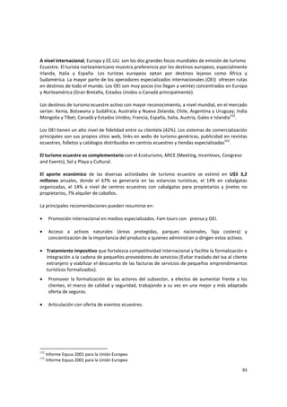 93 
A nivel internacional, Europa y EE.UU. son los dos grandes focos mundiales de emisión de turismo 
Ecuestre. El turista norteamericano muestra preferencia por los destinos europeos, especialmente 
Irlanda,  Italia  y  España.  Los  turistas  europeos  optan  por  destinos  lejanos  como  África  y 
Sudamérica. La mayor parte de los operadores especializados internacionales (OEI)  ofrecen rutas 
en destinos de todo el mundo. Los OEI son muy pocos (no llegan a veinte) concentrados en Europa 
y Norteamérica (Gran Bretaña, Estados Unidos o Canadá principalmente).  
 
Los destinos de turismo ecuestre activo con mayor reconocimiento, a nivel mundial, en el mercado 
serían: Kenia, Botswana y Sudáfrica; Australia y Nueva Zelanda; Chile, Argentina y Uruguay; India 
Mongolia y Tíbet; Canadá y Estados Unidos; Francia, España, Italia, Austria, Gales e Islandia152
.  
 
Los OEI tienen un alto nivel de fidelidad entre su clientela (42%). Los sistemas de comercialización 
principales son sus propios sitios web, links en webs de turismo genéricas, publicidad en revistas 
ecuestres, folletos y catálogos distribuidos en centros ecuestres y tiendas especializadas153
. 
 
El turismo ecuestre es complementario con el Ecoturismo, MICE (Meeting, Incentives, Congreso 
and Events), Sol y Playa y Cultural.  
 
El  aporte  económico  de  las  diversas  actividades  de  turismo  ecuestre  se  estimó  en  U$S  3,2 
millones  anuales,  donde  el  67%  se  generaría  en  las  estancias  turísticas,  el  14%  en  cabalgatas 
organizadas,  el  14%  a  nivel  de  centros  ecuestres  con  cabalgatas  para  propietarios  y  jinetes  no 
propietarios, 7% alquiler de caballos. 
 
La principales recomendaciones pueden resumirse en: 
 
• Promoción internacional en medios especializados. Fam tours con   prensa y OEI. 
 
• Acceso  a  activos  naturales  (áreas  protegidas,  parques  nacionales,  faja  costera)  y 
concientización de la importancia del producto a quienes administran o dirigen estos activos.  
 
• Tratamiento impositivo que fortalezca competitividad internacional y facilite la formalización e 
integración a la cadena de pequeños proveedores de servicios (Evitar traslado del iva al cliente 
extranjero y viabilizar el descuento de las facturas de servicios de pequeños emprendimientos 
turísticos formalizados). 
• Promover la formalización de los actores del subsector, a efectos de aumentar frente a los 
clientes, el marco de calidad y seguridad, trabajando a su vez en una mejor y más adaptada 
oferta de seguros. 
 
• Articulación con oferta de eventos ecuestres. 
152
Informe Equus 2001 para la Unión Europea
153
Informe Equus 2001 para la Unión Europea
 