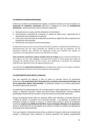 94 
9.4 SANIDAD & ALIMENTACIÓN EQUINA 
 
Si bien no se analizó en profundidad este negocio, en primera instancia y en lo que respecta a la 
producción  de  específicos  veterinarios  (fármacos  y  biológicos)  así  como  de  complementos 
alimenticios,  el país presentaría ciertas condiciones auspiciosas: 
 
• Demanda local con escala y nivel de sofisticación en crecimiento. 
• Conocimientos  y  capacidad  de  innovación  en  materia  de  salud  animal    apalancada  por  la 
demanda del sector agropecuario en general. 
• Cierta masa crítica de empresas produciendo localmente en régimen de libre competencia con 
proveedores internacionales. 
• Existencia de una incipiente corriente exportadora 
 
Condiciones de acceso como reconocimiento del estatus sanitario o validación de certificaciones y 
desconocimiento  del  país  como  proveedor  de  calidad  de  este  tipo  de  productos,  son  las 
principales  limitantes  que  enfrentan  los  fabricantes  locales  para  expandir  este  negocio  en 
crecimiento, con exportaciones entorno a los U$S 650 mil anuales. 
 
Estos elementos ameritarían explorar posibles líneas de trabajo para la internacionalización de 
este  negocio  con  alto  valor  agregado,  eventualmente  tomado  en  forma  global  para  todos  los 
productos  de  sanidad  animal,  de  base  común,  pero  habilitando  el  desarrollo  de  estrategias 
específicas por segmento o línea de negocios (equinos, etc).  
 
La producción de suplementos alimenticios para la exportación, puede ser otro negocio a explorar 
con capacidad de incorporar conocimiento y generar valor agregado. 
 
 
9.5 EQUIPAMIENTO PARA JINETES y CABALLOS 
 
Para  este  segmento  de  negocios,  si  bien  se  releva  un  mercado  interno  de  importantes 
dimensiones, las características de la demanda local, no estarían necesariamente alineadas a las 
de  los  potenciales  clientes  internacionales,  no  existiendo  tampoco  una  corriente  exportadora, 
más allá de experiencias puntuales. 
 
La producción de equipamiento para los animales podría en parte segmentarse en “Trabajo de 
campo”  y  “Deportes  ecuestres”,  siendo  esta  última  donde  eventualmente  ameritaría  explorar 
posibilidades de desarrollo de mercados a nivel internacional con alto poder adquisitivo. 
 
Aunque las empresas locales (50) y los artesanos (300), están enfocados al mercado interno de 
“Trabajo  de  Campo”,  la  evolución  de  la  demanda  asociada    a  los  deportes,  la  existencia  de 
eventuales  ventajas  en  relación  al  acceso  a  la  materia  prima  (cuero)  y  costos  de  producción, 
ameritarían explorar la posibilidad de identificar nuevas estrategias enfocadas en la exportación, 
donde el conocimiento de las necesidades de los clientes, el diseño, la calidad y las capacidad de 
innovación serían factores de éxito. 
 
En lo que respecta a indumentaria para jinetes, se deberían incorporar actores de la industria del 
calzado  y  confecciones.  Estas  industrias  en  términos  generales  han  perdido  competitividad 
 