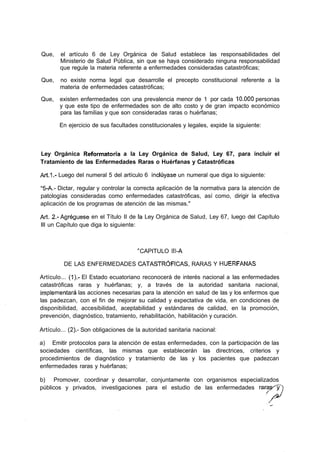 Que,    el artículo 6 de Ley Orgánica de Salud establece las responsabilidades del
        Ministerio de Salud Pública, sin que se haya considerado ninguna responsabilidad
        que regule la materia referente a enfermedades consideradas catastróficas;

Que,    no existe norma legal que desarrolle el precepto constitucional referente a la
        materia de enfermedades catastróficas;

Que,   existen enfermedades con una prevalencia menor de 1 por cada 10.000 personas
       y que este tipo de enfermedades son de alto costo y de gran impacto económico
       para las familias y que son consideradas raras o huérfanas;

       En ejercicio de sus facultades constitucionales y legales, expide la siguiente:



Ley Orgánica Reformatoria a la Ley Orgánica de Salud, Ley 67, para incluir el
Tratamiento de las Enfermedades Raras o Huérfanas y Catastróficas

Art.1.- Luego del numeral 5 del artículo 6 incluyase un numeral que diga lo siguiente:

"5-A.- Dictar, regular y controlar la correcta aplicación de la normativa para la atención de
patologías consideradas como enfermedades catastróficas, así como, dirigir la efectiva
aplicación de los programas de atención de las mismas."

Art. 2.- Agregúese en el Título II de ía Ley Orgánica de Salud, Ley 67, luego del Capítulo
III un Capítulo que diga lo siguiente:



                                       CAPITULO líl-A

         DE LAS ENFERMEDADES CATASTRÓFICAS, RARAS Y HUÉRFANAS

Artículo... (1).- El Estado ecuatoriano reconocerá de interés nacional a las enfermedades
catastróficas raras y huérfanas; y, a través de la autoridad sanitaria nacional,
implementará las acciones necesarias para la atención en salud de las y los enfermos que
las padezcan, con el fin de mejorar su calidad y expectativa de vida, en condiciones de
disponibilidad, accesibilidad, aceptabilidad y estándares de calidad, en la promoción,
prevención, diagnóstico, tratamiento, rehabilitación, habilitación y curación.

Artículo... (2).- Son obligaciones de la autoridad sanitaria nacional:

a) Emitir protocolos para la atención de estas enfermedades, con la participación de las
sociedades científicas, las mismas que establecerán las directrices, criterios y
procedimientos de diagnóstico y tratamiento de las y los pacientes que padezcan
enfermedades raras y huérfanas;

b) Promover, coordinar y desarrollar, conjuntamente con organismos especializados
públicos y privados, investigaciones para el estudio de las enfermedades raras^y
 