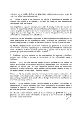 huérfanas con la finalidad de favorecer diagnósticos y tratamientos tempranos en pro de
una mejor calidad y expectativa de vida;

c) Controlar y regular a las compañías de seguros y prestadoras de servicios de
medicina pre pagada en lo referente a la oferta de coberturas para enfermedades
consideradas raras o huérfanas.

Las compañías de seguros y las empresas privadas de salud y medicina pre pagada, en
el marco de las políticas definidas por la autoridad sanitaria nacional y de la presente Ley,
estarán obligadas a cumplir las coberturas comprometidas en los respectivos contratos de
seguro sin que puedan negar dicha cobertura a pretexto del aparecimiento posterior de
enfermedades consideradas raras o huérfanas.

d) Controlar que los prestadores de servicios de salud mantengan la búsqueda activa de
casos relacionados con las enfermedades raras y huérfanas, de conformidad con el
sistema de Registro de Información de Pacientes que sufran este tipo de enfermedades.

e) Adoptar, obligatoriamente, las medidas necesarias que garanticen la adquisición de
medicamentos e insumos especiales para el tratamiento de enfermedades consideradas
raras o huérfanas en forma oportuna, permanente y gratuita para la atención de las
personas que padecen enfermedades raras o huérfanas.

f) Establecer, en forma conjunta con las organizaciones de pacientes y científicas,
acciones para divulgar y promover el conocimiento de las enfermedades raras y
huérfanas.

Artículo... (3).- La autoridad sanitaria nacional creará e implementará un sistema de
registro e información de pacientes que padezcan enfermedades raras y huérfanas, que
receptará los reportes que, en forma obligatoria, remitirán todas ías instituciones
prestadoras de servicios de salud, de los sectores público y privado, respecto de las y los
pacientes que sean diagnosticados y atendidos por ellos.

Artículo ... (4).- La autoridad sanitaria nacional promoverá acciones destinadas a la
capacitación, a nivel de pregrado, postgrado y la educación permanente, para todas las
ocupaciones y profesiones de la salud, a fin de divulgar el conocimiento científico de las
enfermedades raras y huérfanas.

Artículo... (5).- La autoridad sanitaria nacional regulará la producción e importación de
medicamentos e insumos especiales para tratar enfermedades consideradas raras o
huérfanas; y, garantizará la provisión suficiente y necesaria de tales medicamentos para
los pacientes según sus necesidades.

La autoridad sanitaria nacional promoverá los mecanismos que garanticen a las y los
pacientes que sufran estas enfermedades el acceso a los medicamentos e insúmbs
especiales para su tratamiento."                                            '   J


                                                                                          10
 