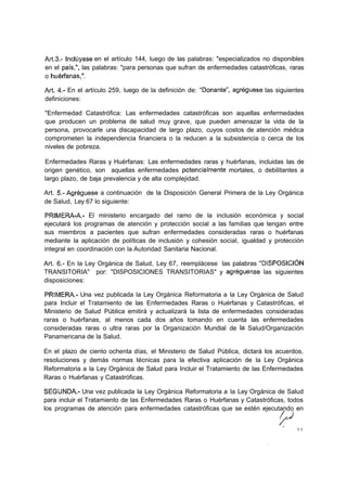 Art.3.- Incluyase en el artículo 144, luego de las palabras: "especializados no disponibles
en el país,", las palabras: "para personas que sufran de enfermedades catastróficas, raras
o huérfanas,".

Art. 4.- En el artículo 259, luego de la definición de: "Donante", agregúese las siguientes
definiciones:

"Enfermedad Catastrófica: Las enfermedades catastróficas son aquellas enfermedades
que producen un problema de salud muy grave, que pueden amenazar la vida de la
persona, provocarle una discapacidad de largo plazo, cuyos costos de atención médica
comprometen la independencia financiera o la reducen a la subsistencia o cerca de los
niveles de pobreza.

Enfermedades Raras y Huérfanas: Las enfermedades raras y huérfanas, incluidas las de
origen genético, son aquellas enfermedades potencialmente mortales, o debilitantes a
largo plazo, de baja prevalencia y de alta complejidad.

Art. 5.- Agregúese a continuación de la Disposición General Primera de la Ley Orgánica
de Salud, Ley 67 lo siguiente:

PRIMERA-A.- El ministerio encargado del ramo de la inclusión económica y social
ejecutará los programas de atención y protección social a las familias que tengan entre
sus miembros a pacientes que sufran enfermedades consideradas raras o huérfanas
mediante la aplicación de políticas de inclusión y cohesión social, igualdad y protección
integral en coordinación con la Autoridad Sanitaria Nacional.

Art. 6.- En la Ley Orgánica de Salud, Ley 67, reemplácese las palabras "DISPOSICIÓN
TRANSITORIA" por: "DISPOSICIONES TRANSITORIAS" y agregúense las siguientes
disposiciones:

PRIMERA.- Una vez publicada la Ley Orgánica Reformatoria a la Ley Orgánica de Salud
para Incluir el Tratamiento de las Enfermedades Raras o Huérfanas y Catastróficas, el
Ministerio de Salud Pública emitirá y actualizará la lista de enfermedades consideradas
raras o huérfanas, al menos cada dos años tomando en cuenta las enfermedades
consideradas raras o ultra raras por la Organización Mundial de la Salud/Organización
Panamericana de la Salud.

En el plazo de ciento ochenta días, el Ministerio de Salud Pública, dictará los acuerdos,
resoluciones y demás normas técnicas para la efectiva aplicación de la Ley Orgánica
Reformatoria a la Ley Orgánica de Salud para Incluir el Tratamiento de las Enfermedades
Raras o Huérfanas y Catastróficas.

SEGUNDA- Una vez publicada la Ley Orgánica Reformatoria a la Ley Orgánica de Salud
para incluir el Tratamiento de las Enfermedades Raras o Huérfanas y Catastróficas, todos
los programas de atención para enfermedades catastróficas que se estén ejecutando en


                                                                                        11
 