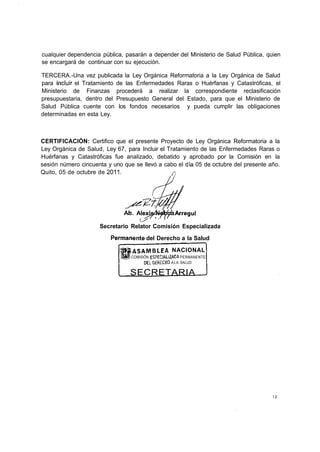 cualquier dependencia pública, pasarán a depender del Ministerio de Salud Pública, quien
se encargará de continuar con su ejecución.

TERCERA.-Una vez publicada la Ley Orgánica Reformatoria a la Ley Orgánica de Salud
para incluir el Tratamiento de las Enfermedades Raras o Huérfanas y Catastróficas, el
Ministerio de Finanzas procederá a realizar la correspondiente reclasificación
presupuestaria, dentro del Presupuesto General del Estado, para que el Ministerio de
Salud Pública cuente con los fondos necesarios y pueda cumplir las obligaciones
determinadas en esta Ley.



CERTIFICACIÓN: Certifico que el presente Proyecto de Ley Orgánica Reformatoria a la
Ley Orgánica de Salud, Ley 67, para Incluir el Tratamiento de las Enfermedades Raras o
Huérfanas y Catastróficas fue analizado, debatido y aprobado por la Comisión en la
sesión número cincuenta y uno que se llevó a cabo el día 05 de octubre del presente año.
Quito, 05 de octubre de 2011.                    /i




                              Áb. MexsM&j/da Arregui

                     Secretario Relator Comisión Especializada
                         Permanente del Derecho a la Salud
                               |fASAMBLEA NACIONAL
                               % COMISIÓN ESPECIAU2ACA PERMANENTE
                                       DEI DERECHO A L A SALUD

                                SECRETARIA




                                                                                     12
 