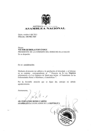 R E P Ü B U C A   D E L   E C U A D O R

        ASAMBLEA NACIONAL

Quito, octubre 4 del 2011
Oficio o. 100-FRC-NJC




Doctor
VÍCTOR QUIROLA FERNÁNDEZ
PRESIDENTE DE LA COMISIÓN DEL DERECHO A LA SALUD
En su despacho:




De mi consideración:


Mediante el presente me adhiero a la aprobación al Articulado y al Informe
en su conjunto correspondiente al " Proyecto de la Ley Orgánica
reformatoria a la Ley Orgánica de Salud para incluir el Tratamiento de las
Enfermedades Raras o Huérfanas y Catastróficas ".

Por la favorable atención que se digne dar, anticipo mi debido
agradecimiento.


Atentamente, "A             .<•




AB. FERNANDO ROMO CARPIO
ASAMBLEÍSTA LEGISLADOR DE LA REPÚBLICA
 