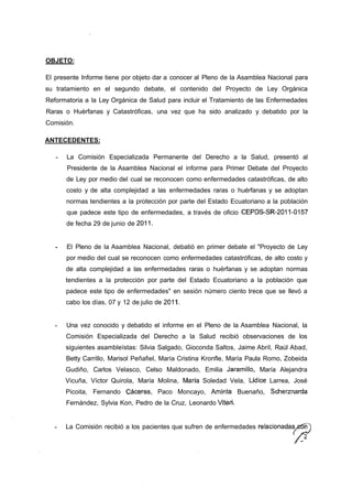 OBJETO:

El presente Informe tiene por objeto dar a conocer al Pleno de la Asamblea Nacional para
su tratamiento en el segundo debate, el contenido del Proyecto de Ley Orgánica
Reformatoria a la Ley Orgánica de Salud para incluir el Tratamiento de las Enfermedades
Raras o Huérfanas y Catastróficas, una vez que ha sido analizado y debatido por la
Comisión.

ANTECEDENTES:

       La Comisión Especializada Permanente del Derecho a la Salud, presentó al
       Presidente de la Asamblea Nacional el informe para Primer Debate del Proyecto
      de Ley por medio del cual se reconocen como enfermedades catastróficas, de alto
      costo y de alta complejidad a las enfermedades raras o huérfanas y se adoptan
      normas tendientes a la protección por parte del Estado Ecuatoriano a la población
       que padece este tipo de enfermedades, a través de oficio CEPDS-SR-2011-0157
      de fecha 29 de junio de 2011.


       El Pleno de la Asamblea Nacional, debatió en primer debate el "Proyecto de Ley
      por medio del cual se reconocen como enfermedades catastróficas, de alto costo y
      de alta complejidad a las enfermedades raras o huérfanas y se adoptan normas
      tendientes a la protección por parte del Estado Ecuatoriano a la población que
      padece este tipo de enfermedades" en sesión número ciento trece que se llevó a
      cabo los días, 07 y 12 de julio de 2011.


      Una vez conocido y debatido el informe en el Pleno de la Asamblea Nacional, la
      Comisión Especializada del Derecho a la Salud recibió observaciones de los
      siguientes asambleístas: Silvia Salgado, Gioconda Saltos, Jaime Abril, Raúl Abad,
      Betty Carrillo, Marisol Peñafiel, María Cristina Kronfle, María Paula Romo, Zobeida
      Gudiño, Carlos Velasco, Celso Maldonado, Emilia Jaramillo, María Alejandra
      Vicuña, Víctor Quirola, María Molina, María Soledad Vela, Lídice Larrea, José
      Picoita, Fernando Cáceres, Paco Moncayo, Aminta Buenaño, Scherznarda
      Fernández, Sylvia Kon, Pedro de la Cruz, Leonardo Viteri.


      La Comisión recibió a los pacientes que sufren de enfermedades relacionadas et5n
                                                                                    /
 