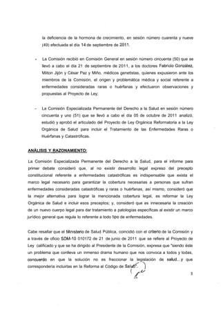 la deficiencia de la hormona de crecimiento, en sesión número cuarenta y nueve
        (49) efectuada el día 14 de septiembre de 2011.


    -   La Comisión recibió en Comisión General en sesión número cincuenta (50) que se
        llevó a cabo el día 21 de septiembre de 2011, a los doctores Fabricio González,
        Miiton Jijón y César Paz y Miño, médicos genetistas, quienes expusieron ante los
        miembros de la Comisión, el origen y problemática médica y social referente a
        enfermedades consideradas raras o huérfanas y efectuaron observaciones y
        propuestas al Proyecto de Ley;


    -   La Comisión Especializada Permanente del Derecho a la Salud en sesión número
        cincuenta y uno (51) que se llevó a cabo el día 05 de octubre de 2011 analizó,
        estudió y aprobó el articulado del Proyecto de Ley Orgánica Reformatoria a la Ley
        Orgánica de Salud para incluir el Tratamiento de las Enfermedades Raras o
        Huérfanas y Catastróficas.


ANÁLISIS Y RAZONAMIENTO:

La Comisión Especializada Permanente del Derecho a la Salud, para el informe para
primer debate consideró que, al no existir desarrollo legal expreso del precepto
constitucional referente a enfermedades catastróficas es indispensable que exista el
marco legal necesario para garantizar la cobertura necesarias a personas que sufran
enfermedades consideradas catastróficas y raras o huérfanas, así mismo, consideró que
la mejor alternativa para lograr la mencionada cobertura legal, es reformar la Ley
Orgánica de Salud e incluir esos preceptos; y, consideró que es innecesaria la creación
de un nuevo cuerpo legal para dar tratamiento a patologías específicas al existir un marco
jurídico general que regula lo referente a todo tipo de enfermedades.


Cabe resaltar que el Ministerio de Salud Pública, coincidió con el criterio de la Comisión y
a través de oficio SDM-10 010172 de 21 de junio de 2011 que se refiere al Proyecto de
Ley calificado y que se ha dirigido al Presidente de la Comisión, expresa que "siendo éste
un problema que conlleva un inmenso drama humano que nos convoca a todos y todas,
concuerdo en que la solución no es fraccionar la legislación de salud...y que
correspondería incluirlas en la Reforma al Código de Salufx'.    )
 