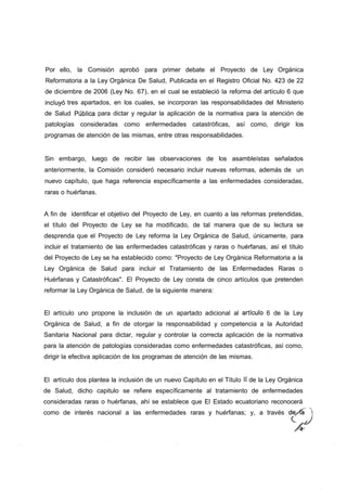 Por ello, la Comisión aprobó para primer debate el Proyecto de Ley Orgánica
Reformatoria a la Ley Orgánica De Salud, Publicada en el Registro Oficial No. 423 de 22
de diciembre de 2006 (Ley No. 67), en el cual se estableció la reforma del artículo 6 que
incluyó tres apartados, en los cuales, se incorporan las responsabilidades del Ministerio
de Salud Pública para dictar y regular la aplicación de la normativa para la atención de
patologías consideradas como enfermedades catastróficas, así como, dirigir los
programas de atención de las mismas, entre otras responsabilidades.


Sin embargo, luego de recibir las observaciones de los asambleístas señalados
anteriormente, la Comisión consideró necesario incluir nuevas reformas, además de un
nuevo capítulo, que haga referencia específicamente a las enfermedades consideradas,
raras o huérfanas.


A fin de identificar el objetivo del Proyecto de Ley, en cuanto a las reformas pretendidas,
el título del Proyecto de Ley se ha modificado, de tal manera que de su lectura se
desprenda que el Proyecto de Ley reforma la Ley Orgánica de Salud, únicamente, para
incluir el tratamiento de las enfermedades catastróficas y raras o huérfanas, así el título
del Proyecto de Ley se ha establecido como: "Proyecto de Ley Orgánica Reformatoria a la
Ley Orgánica de Salud para incluir el Tratamiento de las Enfermedades Raras o
Huérfanas y Catastróficas". El Proyecto de Ley consta de cinco artículos que pretenden
reformar la Ley Orgánica de Salud, de la siguiente manera:


El artículo uno propone la inclusión de un apartado adicional al artícuío 6 de la Ley
Orgánica de Salud, a fin de otorgar la responsabilidad y competencia a la Autoridad
Sanitaria Nacional para dictar, regular y controlar la correcta aplicación de la normativa
para la atención de patologías consideradas como enfermedades catastróficas, así como,
dirigir la efectiva aplicación de los programas de atención de las mismas.


El artículo dos plantea la inclusión de un nuevo Capítulo en el Título II de la Ley Orgánica
de Salud, dicho capitulo se refiere específicamente al tratamiento de enfermedades
consideradas raras o huérfanas, ahí se establece que El Estado ecuatoriano reconocerá
como de interés nacional a las enfermedades raras y huérfanas; y, a través de/ía
 