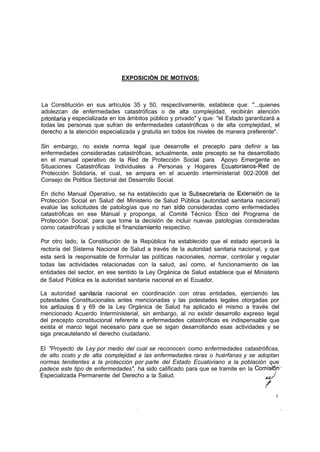 EXPOSICIÓN DE MOTIVOS:



La Constitución en sus artículos 35 y 50, respectivamente, establece que: "...quienes
adolezcan de enfermedades catastróficas o de alta complejidad, recibirán atención
prioritaria y especializada en los ámbitos público y privado" y que: "el Estado garantizará a
todas las personas que sufran de enfermedades catastróficas o de alta complejidad, el
derecho a la atención especializada y gratuita en todos los niveles de manera preferente".

Sin embargo, no existe norma legal que desarrolle el precepto para definir a las
enfermedades consideradas catastróficas, actualmente, este precepto se ha desarrollado
en el manual operativo de la Red de Protección Social para Apoyo Emergente en
Situaciones Catastróficas Individuales a Personas y Hogares Ecuatorianos-Red de
Protección Solidaria, el cual, se ampara en el acuerdo interministerial 002-2008 del
Consejo de Política Sectorial del Desarrollo Social.

En dicho Manual Operativo, se ha establecido que la Subsecretaría de Extensión de la
Protección Social en Salud del Ministerio de Salud Pública (autoridad sanitaria nacional)
evalúe las solicitudes de patologías que no han sido consideradas como enfermedades
catastróficas en ese Manual y proponga, al Comité Técnico Ético del Programa de
Protección Social, para que tome la decisión de incluir nuevas patologías consideradas
como catastróficas y solicite el financtamiento respectivo.

Por otro lado, la Constitución de la República ha establecido que el estado ejercerá la
rectoría del Sistema Nacional de Salud a través de la autoridad sanitaria nacional, y que
esta será la responsable de formular las políticas nacionales, normar, controlar y regular
todas las actividades relacionadas con la salud, así como, el funcionamiento de las
entidades del sector, en ese sentido la Ley Orgánica de Salud establece que el Ministerio
de Salud Pública es la autoridad sanitaria nacional en el Ecuador.

La autoridad sanitaria nacional en coordinación con otras entidades, ejerciendo las
potestades Constitucionales antes mencionadas y las potestades legales otorgadas por
los artículos 6 y 69 de la Ley Orgánica de Salud ha aplicado el mismo a través del
mencionado Acuerdo Interministerial, sin embargo, al no existir desarrollo expreso legal
del precepto constitucional referente a enfermedades catastróficas es indispensable que
exista el marco legal necesario para que se sigan desarrollando esas actividades y se
siga precautelando el derecho ciudadano.

El "Proyecto de Ley por medio del cual se reconocen como enfermedades catastróficas,
de alto costo y de alta complejidad a las enfermedades raras o huérfanas y se adoptan
normas tendientes a la protección por parte del Estado Ecuatoriano a la población que
padece este tipo de enfermedades", ha sido calificado para que se tramite en la Comisión'
Especializada Permanente del Derecho a la Salud.                                  ¿¿J


                                                                                           7
 