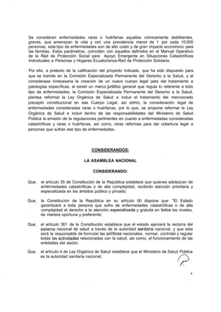 Se consideran enfermedades raras o huérfanas aquellas crónicamente debilitantes,
graves, que amenazan la vida y con una prevalencia menor de 1 por cada 10.000
personas; este tipo de enfermedades son de alto costo y de gran impacto económico para
las familias. Estos parámetros, coinciden con aquellos definidos en el Manual Operativo
de la Red de Protección Social para Apoyo Emergente en Situaciones Catastróficas
Individuales a Personas y Hogares Ecuatorianos-Red de Protección Solidaria.

Por ello, a pretexto de la calificación del proyecto indicado, que ha sido dispuesto para
que se tramite en la Comisión Especializada Permanente del Derecho a la Salud, y al
considerase innecesaria la creación de un nuevo cuerpo legal para dar tratamiento a
patologías específicas, al existir un marco jurídico general que regula lo referente a todo
tipo de enfermedades; la Comisión Especializada Permanente del Derecho a la Salud,
plantea reformar la Ley Orgánica de Salud e incluir el tratamiento del mencionado
precepto constitucional en ese Cuerpo Legal, así como, la consideración legal de
enfermedades consideradas raras o huérfanas, por lo que, se propone reformar la Ley
Orgánica de Salud e incluir dentro de las responsabilidades del Ministerio de Salud
Pública la emisión de la regulaciones pertinentes en cuanto a enfermedades consideradas
catastróficas y raras o huérfanas, así como, otras reformas para dar cobertura legal a
personas que sufran ese tipo de enfermedades.




                                   CONSIDERANDOS:

                               LA ASAMBLEA NACIONAL

                                    CONSIDERANDO:

Que,   el artículo 35 de Constitución de la República establece que quienes adolezcan de
       enfermedades catastróficas o de alta complejidad, recibirán atención prioritaria y
       especializada en los ámbitos público y privado;

Que,   la Constitución de la República en su artículo 50 dispone que: "El Estado
       garantizará a toda persona que sufra de enfermedades catastróficas o de alta
       complejidad el derecho a la atención especializada y gratuita en todos los niveles,
       de manera oportuna y preferente;

Que,   el artículo 361 de la Constitución establece que el estado ejercerá la rectoría del
       sistema nacional de salud a través de la autoridad sanitaria nacional, y que esta
       será la responsable de formular las políticas nacionales, normar, controlar y regular
       todas las actividades relacionadas con la salud, así como, el funcionamiento de las
       entidades del sector;

Que,   el artículo 4 de Ley Orgánica de Salud establece que el Ministerio de Salud Pública
       es la autoridad sanitaria nacional;



                                                                                          8
 