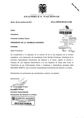 R E P Ú B L I C A   D E L   E C U A D O R

                    ASAMBLEA NACIONAL

Quito, 06 de octubre de 2011                                          Oficio CEPDS-SR-2011-0166



                                                                                / ^ A V I H Í E-A N A C I O N A L
Señor

Arquitecto
                                                                                  ¡lllllllli
                                                                                                              * Tràmite                81952
                                                                                              cod¡                 «.i™*,„             BYXLAGITBN
Fernando Cordero Cueva
                                                                                                       g o       ra




                                                                                          Tifia d a c f O Q i r i i a r i l u         MEMORANDO INTERNO

                                                                                               F e d i a l-tìceiidu"                   07"ncí-2Üll 09.55

                                                                                  N u n i e r a ü á il c f o o i m a i n o             l a p i l s - S r-20 H - 0 1 Q 6
PRESIDENTE DE LA ASAMBLEA NACIONAL                                                                     Facha nildo                     Q6-nn-2üii
                                                                                                             R a n * ant ü            i V Q U O A ALtìy, I S

                                                                                                     Kcíón                 social

Presente.-                                                                     PcviEB BJ e&tado d e s                 u   t r a m i l e oiv

                                                                                                                                        il g o b j




Señor Presidente:

En cumplimiento a lo dispuesto en el artículo 58 de la Ley Orgánica de la Función
Legislativa, y por disposición del asambleísta Víctor Quirola Fernández, Presidente de la
Comisión Especializada Permanente del Derecho a la Salud, adjunto el Informe y
Proyecto de Ley Orgánica Reformatoria a la Ley Orgánica de Salud para Incluir el
Tratamiento de las Enfermedades Raras o Huérfanas y Catastróficas aprobado para
SEGUNDO DEBATE, por la Comisión Especializada Permanente del Derecho a la Salud.


Reiterándole mis sentimientos de consideración y estima, me despido.


Atentamente,




Ab. AlexiS/NcMa Arreguí
Secretario Relator
Comisión Especializada
Permanente del Derecho a la Salud

     rASAMBLEA NACIONAL
     ^COMISIÓN ESPECIALIZADA PERMANENTE
            DEL DESECHO A LA SALUD
 