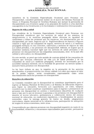 REPÚBLICA DEL ECUADOR
                  ASAMBLEA NACIONAL



miembros de la Comisión Especializada Ocasional para Personas con
Discapacidad, consideró pertinente incluir en el marco del Sistema Nacional de
Salud, el Programa Nacional de Genética Humana que incluye la prevención de
discapacidades con irrestricto apego a los principios de bioética y a los derechos
consagrados en la Constitución y en los tratados e instrumentos internacionales.
Seguros de vida o salud

Los miembros de la Comisión Especializada Ocasional para Personas con
Discapacidad consideran que los servicios de salud de los sistemas de
aseguramiento y de medicina prepagada deben ofrecerse en igualdad de
condiciones a todas las personas que los requieran, sin discriminación por su
discapacidad; por tanto, sugieren que la Superintendencia de Bancos y Seguros
controle y vigile que las compañías de seguro, servicios de salud y / o medicina
prepagada incluyan en sus contratos, coberturas y servicios de seguros de vida
y / o salud privados, a las personas con discapacidad. Además, se sugiere que la
autoridad sanitaria nacional vigile que los servicios de salud prestados a las
personas con discapacidad por las compañías mencionadas, sean de la más alta
calidad y adecuados a su discapacidad.

En este sentido, se prevé que todo modelo de contrato global de las compañías de
seguros que incluyan coberturas de vida y / o de salud privados y de las
compañías de salud y / o medicina prepagada, deberán ser autorizados por la
autoridad sanitaria nacional; con la finalidad de garantizar un servicio óptimo e
inclusivo hacia personas con discapacidad.
La ley hace énfasis en que, la negativa en la prestación de los servicios
mencionados, el proporcionarlos con menor calidad o el cobro que supere el valor
de la prima regular, serán considerados expresamente como actos
discriminatorios hacia las personas con discapacidad.
Derecho a la educación
La Comisión considera que la discapacidad no constituye impedimento para el
ingreso al Sistema Nacional de Educación y al Sistema de Educación Superior,
para lograr su educación, formación y / o capacitación; así como, tampoco
considera que la edad constituye impedimento para el ingreso o permanencia de
personas con discapacidad en centros o instituciones educativas de cualquier
nivel o tipo; por lo que se reconoce y garantiza a las personas con discapacidad el
derecho al acceso educativo, permanencia y culminación dentro del sistema
nacional de educación, en condiciones equitativas, y beneficiándose de ajustes
razonables como la entrega gratuita de textos en Braille, adaptaciones
curriculares, diseño universal en la infraestructura, participación de intérpretes
de lengua de señas ecuatoriana, entre otras.

Comprendiendo que algunas personas con discapacidad requieren en razón de su
funcionalidad, elementos y mecanismos especializados para acceder, permanecer


                                                                                 9
 