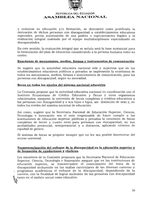 REPÚBLICA DEL E C U A D O R
                  ASAMBLEA NACIONAL


y culminar su educación y / o formación, se determinó como justificada la
derivación de dichas personas con discapacidad a establecimientos educativos
especiales, previa autorización de sus padres o representantes legales y la
evaluación integral realizada por el equipo multidisciplinario especializado en
discapacidades.

En este sentido, la evaluación integral que se señala será la base sustancial para
la formulación del plan de educación considerando a la persona humana como su
centro.
Enseñanza de mecanismos, medios, formas e instrumentos de comunicación

Se sugiere que la autoridad educativa nacional vele y supervise que en los
establecimientos educativos públicos y privados se implemente la enseñanza de
todos los mecanismos, medios, formas e instrumentos de comunicación, para las
personas con discapacidad, según su necesidad.

Becas en todos los niveles del sistema nacional educativo

La Comisión propone que la autoridad educativa nacional en coordinación con el
Instituto Ecuatoriano de Crédito Educativo y Becas y otros organismos
relacionados, aseguren la concesión de becas completas y créditos educativos a
las personas con discapacidad y a sus hijas e hijos, sin distinción de sexo y, en
todos los niveles del sistema nacional de educación.

Así como, sugiere que la Secretaria Nacional de Educación Superior, Ciencia,
Tecnología e Innovación sea el ente responsable de hacer cumplir a las
instituciones de educación superior públicas y privadas la concesión de becas
completas de tercer y cuarto nivel para personas con discapacidad, en sus
modalidades presencial, semipresencial y a distancia, aplicando criterios de
equidad de género.
El sistema de becas se propone siempre que no les sea posible favorecerse del
acceso universal.


Transversalización del enfoque de la discapacidad en la educación superior y
de formación de conductores y choferes
Los miembros de la Comisión proponen que la Secretaría Nacional de Educación
Superior, Ciencia, Tecnología e Innovación asegure que en las instituciones de
educación superior, se transversalice el conocimiento del tema de la
discapacidad incluyendo en las mallas curriculares de las diversas carreras y
programas académicos el enfoque de la discapacidad, dependiendo de la
carrera; con la finalidad de lograr inclusión de las personas con discapacidad
tanto en el ámbito social como educativo.



                                                                                10
 