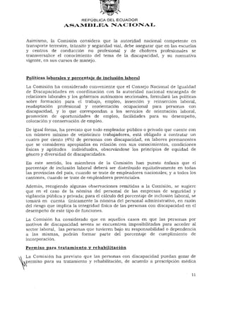 REPÚBLICA DEL E C U A D O R
                   ASAMBLEA NACIONAL


Asimismo, la Comisión considera que la autoridad nacional competente en
transporte terrestre, tránsito y seguridad vial, debe asegurar que en las escuelas
y centros de conducción no profesional y de choferes profesionales se
transversalice el conocimiento del tema de la discapacidad, y su normativa
vigente, en sus cursos de manejo.



Políticas laborales y porcentaje de inclusión laboral
La Comisión ha considerado conveniente que el Consejo Nacional de Igualdad
de Discapacidades en coordinación con la autoridad nacional encargada de
relaciones laborales y los gobiernos autónomos seccionales, formulará las políticas
sobre formación para el trabajo, empleo, inserción y reinserción laboral,
readaptación profesional y reorientación ocupacional para personas con
discapacidad, y lo que correspondan a los servicios de orientación laboral,
promoción de oportunidades de empleo, facilidades para su desempeño,
colocación y conservación de empleo.

De igual forma, ha previsto que todo empleador público o privado que cuente con
un número mínimo de veinticinco trabajadores, está obligado a contratar un
cuatro por ciento (4%) de personas con discapacidad, en labores permanentes
que se consideren apropiadas en relación con sus conocimientos, condiciones
físicas y aptitudes individuales, observándose los principios de equidad de
género y diversidad de discapacidades.
En este sentido, los miembros de la Comisión han puesto énfasis que el
porcentaje de inclusión laboral deberá ser distribuido equitativamente en todas
las provincias del país, cuando se trate de empleadores nacionales; y a todos los
cantones, cuando se trate de empleadores provinciales.
Además, recogiendo algunas observaciones remitidas a la Comisión, se sugiere
que en el caso de la nómina del personal de las empresas de seguridad y
vigilancia pública y privada; para el cálculo del porcentaje de inclusión laboral, se
tomará en cuenta únicamente la nómina del personal administrativo, en razón
del riesgo que implica la integridad física de las personas con discapacidad en el
desempeño de este tipo de funciones.

La Comisión ha considerado que en aquellos casos en que las personas por
motivos de discapacidad severa se encuentren imposibilitadas para acceder al
sector laboral, las personas que tuvieren bajo su responsabilidad o dependencia
a las mismas, podrán formar parte del porcentaje de cumplimiento de
incorporación.
Permiso para tratamiento y rehabilitación
La Comisión ha previsto que las personas con discapacidad puedan gozar de
permiso para su tratamiento y rehabilitación, de acuerdo a prescripción médica


                                                                                  11
 