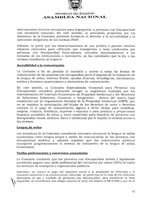 REPÚBLICA DEL ECUADOR
                   ASAMBLEA NACIONAL



adecuaciones técnicas necesarias para transportar a personas con discapacidad
con movilidad reducida. En este sentido, el articulado propuesto por los
miembros de la Comisión pretende fortalecer el derecho a la accesibilidad y la
aplicación obligatoria de las normas INEN.
Además, se prevé que los estacionamientos de uso público y privado tendrán
espacios exclusivos para vehículos que transporten o sean conducidos por
personas con discapacidad físico-motora, ubicados inmediatamente a las
entradas de las edificaciones o ascensores, en las cantidades que la ley o las
normas establezcan al respecto.
Accesibilidad a la comunicación

La Comisión afinde permitir la inclusión y acceso a todas las formas de
comunicación de las personas con discapacidad prevé el impulso de la utilización de
la lengua de señas, sistema Braille, ayudas técnicas, tecnológicas, mecanismos,
medios y formatos aumentativos y alternativos de comunicación.

En este sentido, la Comisión Especializada Ocasional para Personas con
Discapacidad consideró pertinente recoger la sugerencia realizada por los
representantes del Instituto Ecuatoriano de Propiedad Intelectual y del Ministerio
de Relaciones Exteriores, Comercio e Integración, dentro del marco legal
establecido por la Organización Mundial de la Propiedad Intelectual (OMPI), que
no se requiera la autorización del titular de los derechos de autor o derechos
conexos ni el pago de remuneración alguna a dicho titular para modificar,
adaptar, traducir, distribuir, importar o exportar o para producir y proporcionar
formatos accesibles de obras u otros materiales para beneficio de personas con
discapacidad visual, auditiva, física e intelectual que le impida el normal acceso a
las mismas.

Lengua de señas

Los miembros de la Comisión consideran necesario reconocer la lengua de señas
ecuatoriana como lengua propia y medio de comunicación de las personas con
discapacidad auditiva y además sugieren que las instituciones públicas
incorporen progresivamente el servicio de intérpretes de la lengua de señas
ecuatoriana.

Tarifas preferenciales y exenciones arancelarias
La Comisión considera que las personas con discapacidad debida y legalmente
acreditada paguen una tarifa preferencia! del cincuenta por ciento (50%) en todos
los servicios de transporte y espectáculos públicos.
Asimismo, en cuanto al pago del impuesto anual a la propiedad de vehículos y el
impuesto ambiental a la contaminación vehicular, se prevé que en el caso de los vehículos
destinados al uso y traslado de personas con discapacidad, para establecer la base
imponible, se considerará una rebaja especial de ocho mil dólares (US$ 8.000) y que en el



                                                                                     13
 