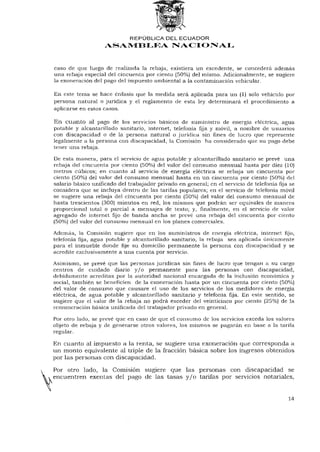 REPÚBLICA DEL ECUADOR
                    ASAMBLEA NACIONAL


caso de que luego de realizada la rebaja, existiera un excedente, se concederá además
una rebaja especial del cincuenta por ciento (50%) del mismo. Adicionalmente, se sugiere
la exoneración del pago del impuesto ambiental a la contaminación vehicular.

En este tema se hace énfasis que la medida será aplicada para un (1) solo vehículo por
persona natural o jurídica y el reglamento de esta ley determinará el procedimiento a
aplicarse en estos casos.

En cuanto al pago de los servicios básicos de suministro de energía eléctrica, agua
potable y alcantarillado sanitario, internet, telefonía fija y móvil, a nombre de usuarios
con discapacidad o de la persona natural o jurídica sin fines de lucro que represente
legalmente a la persona con discapacidad, la Comisión ha considerado que su pago debe
tener una rebaja.

De esta manera, para el servicio de agua potable y alcantarillado sanitario se prevé una
rebaja del cincuenta por ciento (50%) del valor del consumo mensual hasta por diez (10)
metros cúbicos; en cuanto al servicio de energía eléctrica se rebaja un cincuenta por
ciento (50%) del valor del consumo mensual hasta en un cincuenta por ciento (50%) del
salario básico unificado del trabajador privado en general; en el servicio de telefonía fija se
considera que se incluya dentro de las tarifas populares; en el servicio de telefonía móvil
se sugiere una rebaja del cincuenta por ciento (50%) del valor del consumo mensual de
hasta trescientos (300) minutos en red, los mismos que podrán ser equivales de manera
proporcional total o parcial a mensajes de texto; y, finalmente, en el servicio de valor
agregado de internet fijo de banda ancha se prevé una rebaja del cincuenta por ciento
(50%) del valor del consumo mensual en los planes comerciales.

Además, la Comisión sugiere que en los suministros de energía eléctrica, internet fijo,
telefonía fija, agua potable y alcantarillado sanitario, la rebaja sea aplicada únicamente
para el inmueble donde fije su domicilio permanente la persona con discapacidad y se
acredite exclusivamente a una cuenta por servicio.

Asimismo, se prevé que las personas jurídicas sin fines de lucro que tengan a su cargo
centros de cuidado diario y / o permanente para las personas con discapacidad,
debidamente acreditas por la autoridad nacional encargada de la inclusión económica y
social, también se beneficien de la exoneración hasta por un cincuenta por ciento (50%)
del valor de consumo que causare el uso de los servicios de los medidores de energía
eléctrica, de agua potable y alcantarillado sanitario y telefonía fija. En este sentido, se
sugiere que el valor de la rebaja no podrá exceder del veinticinco por ciento (25%) de la
remuneración básica unificada del trabajador privado en general.

Por otro lado, se prevé que en caso de que el consumo de los servicios exceda los valores
objeto de rebaja y de generarse otros valores, los mismos se pagarán en base a la tarifa
regular.

En cuanto al impuesto a la renta, se sugiere una exoneración que corresponda a
un monto equivalente al triple de la fracción básica sobre los ingresos obtenidos
por las personas con discapacidad.

Por otro lado, la Comisión sugiere que las personas con discapacidad se
encuentren exentas del pago de las tasas y / o tarifas por servicios notariales,


                                                                                            14
 