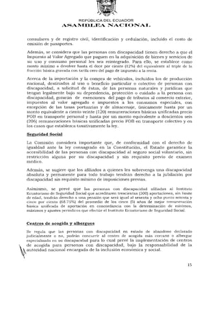 REPÚBLICA DEL E C U A D O R
                    ASAMBLEA NACIONAL


 consulares y de registro civil, identificación y cedulación, incluido el costo de
 emisión de pasaportes.
 Además, se considera que las personas con discapacidad tienen derecho a que el
 Impuesto al Valor Agregado que paguen en la adquisición de bienes y servicios de
 su uso y consumo personal les sea reintegrado. Para ello, se establece como
 monto máximo a devolver hasta el doce por ciento (12%) del equivalente al triple de la
 fracción básica gravada con tarifa cero del pago de impuesto a la renta.
 Acerca de la importación y la compra de vehículos, incluidos los de producción
 nacional, destinados al uso o beneficio particular o colectivo de personas con
 discapacidad, a solicitud de éstas, de las personas naturales y jurídicas que
 tengan legalmente bajo su dependencia, protección o cuidado a la persona con
 discapacidad, gozarán de exenciones del pago de tributos al comercio exterior,
 impuestos al valor agregado e impuestos a los consumos especiales, con
 excepción de las tasas portuarias y de almacenaje, únicamente hasta por un
 monto equivalente a ciento veinte (120) remuneraciones básicas unificadas precio
 FOB en transporte personal y hasta por un monto equivalente a doscientos seis
 (206) remuneraciones básicas unificadas precio FOB en transporte colectivo y en
 los casos que establezca taxativamente la ley.

 Seguridad Social
 La Comisión considera importante que, de conformidad con el derecho de
 igualdad ante la ley consagrado en la Constitución, el Estado garantice la
 accesibilidad de las personas con discapacidad al seguro social voluntario, sin
 restricción alguna por su discapacidad y sin requisito previo de examen
 médico.

 Además, se sugiere que los afiliados a quienes les sobrevenga una discapacidad
 absoluta y permanente para todo trabajo tendrán derecho a la jubilación por
 discapacidad sin requisito mínimo de imposiciones previas.

 Asimismo, se prevé que las personas con discapacidad afiliadas al Instituto
 Ecuatoriano de Seguridad Social que acreditaren trescientas (300) aportaciones, sin límite
 de edad, tendrán derecho a una pensión que será igual al sesenta y ocho punto setenta y
 cinco por ciento (68.75%) del promedio de los cinco (5) años de mejor remuneración
 básica unificada de aportación en concordancia con la determinación de mínimos,
 máximos y ajustes periódicos que efectúe el Instituto Ecuatoriano de Seguridad Social.


 Centros de acogida y albergues
  Se regula que las personas con discapacidad en estado de abandono declarado
 judicialmente o no, podrán concurrir al centro de acogida más cercano o albergue
 especializado en su discapacidad para lo cual prevé la implementación de centros
 de acogida para personas con discapacidad, bajo la responsabilidad de la
^autoridad nacional encargada de la inclusión económica y social.


                                                                                        15
 