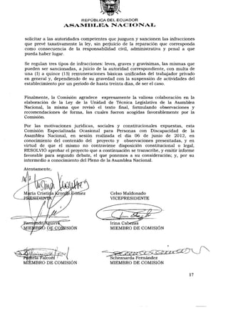 REPÚBLICA DEL ECUADOR
                  ASAMBLEA NACIONAL


solicitar a las autoridades competentes que juzguen y sancionen las infracciones
que prevé taxativamente la ley, sin perjuicio de la reparación que corresponda
como consecuencia de la responsabilidad civil, administrativa y penal a que
pueda haber lugar.

Se regulan tres tipos de infracciones: leves, graves y gravísimas, las mismas que
pueden ser sancionadas, a juicio de la autoridad correspondiente, con multa de
una (1) a quince (15) remuneraciones básicas unificadas del trabajador privado
en general y, dependiendo de su gravedad con la suspensión de actividades del
establecimiento por un periodo de hasta treinta días, de ser el caso.


Finalmente, la Comisión agradece expresamente la valiosa colaboración en la
elaboración de la Ley de la Unidad de Técnica Legislativa de la Asamblea
Nacional, la misma que revisó el texto final, formulando observaciones y
recomendaciones de forma, las cuales fueron acogidas favorablemente por la
Comisión.

Por las motivaciones jurídicas, sociales y constitucionales expuestas, esta
Comisión Especializada Ocasional para Personas con Discapacidad de la
Asamblea Nacional, en sesión realizada el día 06 de junio de 2012, en
conocimiento del contenido del proyecto y observaciones presentadas, y en
virtud de que el mismo no contraviene disposición constitucional o legal,
RESOLVIÓ aprobar el proyecto que a continuación se transcribe, y emitir informe
favorable para segundo debate, el que ponemos a su consideración; y, por su
intermedio a conocimiento del Pleno de la Asamblea Nacional.

Atentamente,




                                        Scheznarda Fernández
                                        MIEMBRO DE COMISIÓN

                                                                              17
 