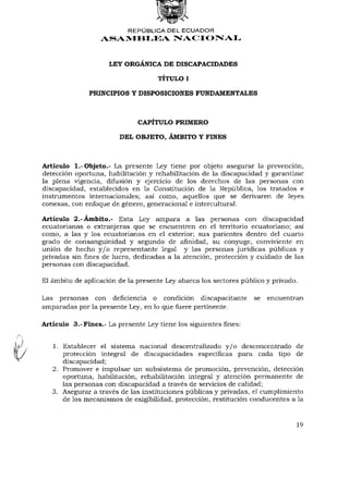 REPÚBLICA DEL ECUADOR
                  ASAMBLEA NACIONAL


                     LEY ORGÁNICA DE DISCAPACIDADES

                                     TÍTULO I

               PRINCIPIOS Y DISPOSICIONES FUNDAMENTALES



                              CAPÍTULO PRIMERO

                        DEL OBJETO, ÁMBITO Y FINES



Artículo 1.-Objeto.- La presente Ley tiene por objeto asegurar la prevención,
detección oportuna, habilitación y rehabilitación de la discapacidad y garantizar
la plena vigencia, difusión y ejercicio de los derechos de las personas con
discapacidad, establecidos en la Constitución de la República, los tratados e
instrumentos internacionales; así como, aquellos que se derivaren de leyes
conexas, con enfoque de género, generacional e intercultural.

Artículo 2.-Ámbito.- Esta Ley ampara a las personas con discapacidad
ecuatorianas o extranjeras que se encuentren en el territorio ecuatoriano; así
como, a las y los ecuatorianos en el exterior; sus parientes dentro del cuarto
grado de consanguinidad y segundo de afinidad, su cónyuge, conviviente en
unión de hecho y / o representante legal y las personas jurídicas públicas y
privadas sin fines de lucro, dedicadas a la atención, protección y cuidado de las
personas con discapacidad.

El ámbito de aplicación de la presente Ley abarca los sectores público y privado.

Las personas con deficiencia o condición discapacitante            se encuentran
amparadas por la presente Ley, en lo que fuere pertinente.

Artículo 3.- Fines.- La presente Ley tiene los siguientes fines:


   1. Establecer el sistema nacional descentralizado y / o desconcentrado de
      protección integral de discapacidades específicas para cada tipo de
      discapacidad;
   2. Promover e impulsar un subsistema de promoción, prevención, detección
      oportuna, habilitación, rehabilitación integral y atención permanente de
      las personas con discapacidad a través de servicios de calidad;
   3. Asegurar a través de las instituciones públicas y privadas, el cumplimiento
      de los mecanismos de exigibilidad, protección, restitución conducentes a la


                                                                                19
 