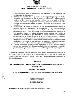 REPÚBLICA DEL ECUADOR
                 ASAMBLEA NACIONAL


       y nacionalidades para el ejercicio de los derechos de las personas con
       discapacidad de ser el caso;
   7. Participación e inclusión: se garantiza la participación protagónica de las
       personas con discapacidad en la toma de decisiones, planificación y
       gestión en los asuntos de interés público, para lo cual el Estado
       determinará planes y programas estatales y privados coordinados y las
       medidas necesarias para su participación e inclusión plena y efectiva en la
       sociedad;
   8. Accesibilidad: se garantiza el acceso de las personas con discapacidad al
       entorno físico, al transporte, la información y las comunicaciones,
       incluidos los sistemas y las tecnologías de información y las
       comunicaciones, y a otros servicios e instalaciones abiertos al público o de
       uso público, tanto en zonas urbanas como rurales; así como, la
       eliminación de obstáculos que dificulten el goce y ejercicio de los derechos
       de las personas con discapacidad, y se facilitará las condiciones necesarias
       para procurar el mayor grado de autonomía en sus vidas cotidianas;
   9. Protección de niñas, niños y adolescentes con discapacidad: se garantiza el
       respeto de la evolución de las facultades de las niñas, niños y adolescentes
       con discapacidad y de su derecho a preservar su identidad; y,
   10. Atención prioritaria: en los planes y programas de la vida en común se les
       dará a las personas con discapacidad atención especializada y espacios
       preferenciales, que respondan a sus necesidades particulares o de grupo.


La presente normativa también se sujeta a los demás principios consagrados en
la Constitución de la República, la Convención sobre los Derechos de las
Personas con Discapacidad y demás tratados e instrumentos internacionales de
derechos humanos.

                                  TÍTULO II

  DE LAS PERSONAS CON DISCAPACIDAD, SUS DERECHOS, GARANTÍAS Y
                                 BENEFICIOS

                            CAPÍTULO PRIMERO

    DE LAS PERSONAS CON DISCAPACIDAD Y DEMÁS SUJETOS DE LEY


                             SECCIÓN PRIMERA

                              DE LOS SUJETOS



Artículo 5.- Sujetos.- Se encuentran amparados por esta Ley:

                                                                             21
 