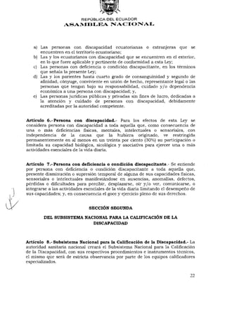 REPÚBLICA DEL ECUADOR
                  ASAMBLEA NACIONAL




   a) Las personas con discapacidad ecuatorianas o extranjeras que se
      encuentren en el territorio ecuatoriano;
   b) Las y los ecuatorianos con discapacidad que se encuentren en el exterior,
      en lo que fuere aplicable y pertinente de conformidad a esta Ley;
   c) Las personas con deficiencia o condición discapacitante, en los términos
      que señala la presente Ley;
   d) Las y los parientes hasta cuarto grado de consanguinidad y segundo de
      afinidad, cónyuge, conviviente en unión de hecho, representante legal o las
      personas que tengan bajo su responsabilidad, cuidado y / o dependencia
      económica a una persona con discapacidad; y,
   e) Las personas jurídicas públicas y privadas sin fines de lucro, dedicadas a
      la atención y cuidado de personas con discapacidad, debidamente
      acreditadas por la autoridad competente.


Artículo 6.-Persona con discapacidad.- Para los efectos de esta Ley se
considera persona con discapacidad a toda aquella que, como consecuencia de
una o más deficiencias físicas, mentales, intelectuales o sensoriales, con
independencia de la causa que la hubiera originado, ve restringida
permanentemente en al menos en un treinta por ciento (30%) su participación o
limitada su capacidad biológica, sicológica y asociativa para ejercer una o más
actividades esenciales de la vida diaria.


Artículo 7.-Persona con deñciencia o condición discapacitante.- Se entiende
por persona con deficiencia o condición discapacitante a toda aquella que,
presente disminución o supresión temporal de alguna de sus capacidades físicas,
sensoriales o intelectuales manifestándose en ausencias, anomalías, defectos,
pérdidas o dificultades para percibir, desplazarse, oír y / o ver, comunicarse, o
integrarse a las actividades esenciales de la vida diaria limitando el desempeño de
sus capacidades; y, en consecuencia el goce y ejercicio pleno de sus derechos.


                              SECCIÓN SEGUNDA

        DEL SUBSISTEMA NACIONAL PARA LA CALIFICACIÓN DE LA
                          DISCAPACIDAD



Artículo 8.- Subsistema Nacional para la Calificación de la Discapacidad.- La
autoridad sanitaria nacional creará el Subsistema Nacional para la Calificación
de la Discapacidad, con sus respectivos procedimientos e instrumentos técnicos,
el mismo que será de estricta observancia por parte de los equipos calificadores
especializados.


                                                                               22
 