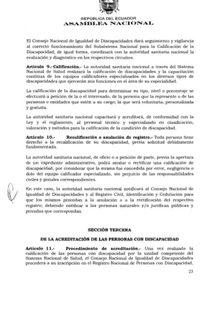 REPÚBLICA DEL ECUADOR
                  ASAMBLEA NACIONAL



El Consejo Nacional de Igualdad de Discapacidades dará seguimiento y vigilancia
al correcto funcionamiento del Subsistema Nacional para la Calificación de la
Discapacidad; de igual forma, coordinará con la autoridad sanitaria nacional la
evaluación y diagnóstico en los respectivos circuitos.

Artículo 9.-Calificación.- La autoridad sanitaria nacional a través del Sistema
Nacional de Salud realizará la calificación de discapacidades y la capacitación
continua de los equipos calificadores especializados en los diversos tipos de
discapacidades que ejercerán sus funciones en el área de su especialidad.

La calificación de la discapacidad para determinar su tipo, nivel o porcentaje se
efectuará a petición de la o el interesado, de la persona que la represente o de las
personas o entidades que estén a su cargo; la que será voluntaria, personalizada
y gratuita.

La autoridad sanitaria nacional capacitará y acreditará, de conformidad con la
Ley y el reglamento, al personal técnico y especializado en clasificación,
valoración y métodos para la calificación de la condición de discapacidad.

Artículo 10.-     Recalificación o anulación de registro.- Toda persona tiene
derecho a la recalificación de su discapacidad, previa solicitud debidamente
fundamentada.

La autoridad sanitaria nacional, de oficio o a petición de parte, previa la apertura
de un expediente administrativo, podrá anular o rectificar una calificación de
discapacidad, por considerar que la misma fue concedida por error, negligencia o
dolo del equipo calificador especializado, sin perjuicio de las responsabilidades
civiles y penales correspondientes.

En este caso, la autoridad sanitaria nacional notificará al Consejo Nacional de
Igualdad de Discapacidades y al Registro Civil, Identificación y Cedulación para
que los mismos procedan a la anulación o a la rectificación del respectivo
registro; debiendo notificar a las personas naturales y / o jurídicas públicas y
privadas que correspondan.



                               SECCIÓN TERCERA

       DE LA ACREDITACIÓN DE LAS PERSONAS CON DISCAPACIDAD

Artículo 11.-       Procedimiento de acreditación.- Una vez realizada la
calificación de las personas con discapacidad por la unidad competente del
Sistema Nacional de Salud, el Consejo Nacional de Igualdad de Discapacidades
procederá a su inscripción en el Registro Nacional de Personas con Discapacidad,
                                                                                 23
 