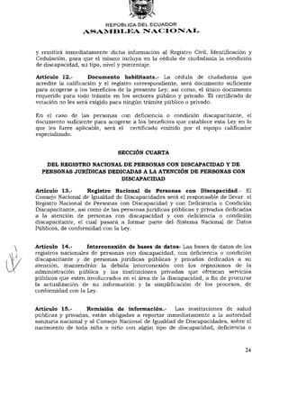 REPÚBLICA DEL ECUADOR
                 ASAMBLEA NACIONAL


y remitirá inmediatamente dicha información al Registro Civil, Identificación y
Cedulación, para que el mismo incluya en la cédula de ciudadanía la condición
de discapacidad, su tipo, nivel y porcentaje.

Artículo 12.-        Documento habilitante.- La cédula de ciudadanía que
acredite la calificación y el registro correspondiente, será documento suficiente
para acogerse a los beneficios de la presente Ley; así como, el único documento
requerido para todo trámite en los sectores público y privado. El certificado de
votación no les será exigido para ningún trámite público o privado.

En el caso de las personas con deficiencia o condición discapacitante, el
documento suficiente para acogerse a los beneficios que establece esta Ley en lo
que les fuere aplicable, será el certificado emitido por el equipo calificador
especializado.


                              SECCIÓN CUARTA

    DEL REGISTRO NACIONAL DE PERSONAS CON DISCAPACIDAD Y DE
  PERSONAS JURÍDICAS DEDICADAS A LA ATENCIÓN DE PERSONAS CON
                         DISCAPACIDAD

Artículo 13.-       Registro Nacional de Personas con Discapacidad.- El
Consejo Nacional de Igualdad de Discapacidades será el responsable de llevar el
Registro Nacional de Personas con Discapacidad y con Deficiencia o Condición
Discapacitante, así como de las personas jurídicas públicas y privadas dedicadas
a la atención de personas con discapacidad y con deficiencia o condición
discapacitante, el cual pasará a formar parte del Sistema Nacional de Datos
Públicos, de conformidad con la Ley.


Artículo 14.-       Interconexión de bases de datos- Las bases de datos de los
registros nacionales de personas con discapacidad, con deficiencia o condición
discapacitante y de personas jurídicas públicas y privadas dedicadas a su
atención, mantendrán la debida interconexión con los organismos de la
administración pública y las instituciones privadas que ofrezcan servicios
públicos que estén involucrados en el área de la discapacidad, a fin de procurar
la actualización de su información y la simplificación de los procesos, de
conformidad con la Ley.


Artículo 15.-       Remisión de información.-       Las instituciones de salud
públicas y privadas, están obligadas a reportar inmediatamente a la autoridad
sanitaria nacional y al Consejo Nacional de Igualdad de Discapacidades, sobre el
nacimiento de toda niña o niño con algún tipo de discapacidad, deficiencia o



                                                                              24
 