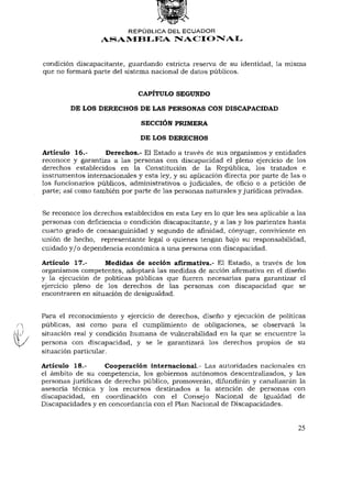 REPÚBLICA DEL ECUADOR
                  ASAMBLEA NACIONAL


condición discapacitante, guardando estricta reserva de su identidad, la misma
que no formará parte del sistema nacional de datos públicos.


                              CAPÍTULO SEGUNDO

         DE LOS DERECHOS DE LAS PERSONAS CON DISCAPACIDAD

                               SECCIÓN PRIMERA

                              DE LOS DERECHOS

Artículo 16.-      Derechos.- El Estado a través de sus organismos y entidades
reconoce y garantiza a las personas con discapacidad el pleno ejercicio de los
derechos establecidos en la Constitución de la República, los tratados e
instrumentos internacionales y esta ley, y su aplicación directa por parte de las o
los funcionarios públicos, administrativos o judiciales, de oficio o a petición de
parte; así como también por parte de las personas naturales y jurídicas privadas.


Se reconoce los derechos establecidos en esta Ley en lo que les sea aplicable a las
personas con deficiencia o condición discapacitante, y a las y los parientes hasta
cuarto grado de consanguinidad y segundo de afinidad, cónyuge, conviviente en
unión de hecho, representante legal o quienes tengan bajo su responsabilidad,
cuidado y / o dependencia económica a una persona con discapacidad.

Artículo 17.-      Medidas de acción afirmativa.- El Estado, a través de los
organismos competentes, adoptará las medidas de acción afirmativa en el diseño
y la ejecución de políticas públicas que fueren necesarias para garantizar el
ejercicio pleno de los derechos de las personas con discapacidad que se
encontraren en situación de desigualdad.


Para el reconocimiento y ejercicio de derechos, diseño y ejecución de políticas
públicas, así como para el cumplimiento de obligaciones, se observará la
situación real y condición humana de vulnerabilidad en la que se encuentre la
persona con discapacidad, y se le garantizará los derechos propios de su
situación particular.

Artículo 18.-      Cooperación internacional.- Las autoridades nacionales en
el ámbito de su competencia, los gobiernos autónomos descentralizados, y las
personas jurídicas de derecho público, promoverán, difundirán y canalizarán la
asesoría técnica y los recursos destinados a la atención de personas con
discapacidad, en coordinación con el Consejo Nacional de Igualdad de
Discapacidades y en concordancia con el Plan Nacional de Discapacidades.


                                                                                25
 