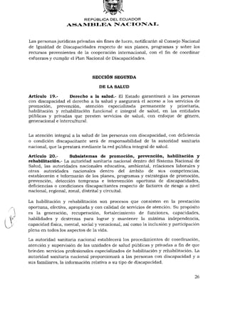REPÚBLICA DEL ECUADOR
                  ASAMBLEA NACIONAL


Las personas jurídicas privadas sin fines de lucro, notificarán al Consejo Nacional
de Igualdad de Discapacidades respecto de sus planes, programas y sobre los
recursos provenientes de la cooperación internacional, con elfinde coordinar
esfuerzos y cumplir el Plan Nacional de Discapacidades.



                               SECCIÓN SEGUNDA

                                  DE LA SALUD

Artículo 19.-       Derecho a la salud.- El Estado garantizará a las personas
con discapacidad el derecho a la salud y asegurará el acceso a los servicios de
promoción, prevención, atención especializada permanente y prioritaria,
habilitación y rehabilitación funcional e integral de salud, en las entidades
públicas y privadas que presten servicios de salud, con enfoque de género,
generacional e intercultural.


La atención integral a la salud de las personas con discapacidad, con deficiencia
o condición discapacitante será de responsabilidad de la autoridad sanitaria
nacional, que la prestará mediante la red pública integral de salud.

Artículo 20.-        Subsistemas de promoción, prevención, habilitación y
rehabilitación.- La autoridad sanitaria nacional dentro del Sistema Nacional de
Salud, las autoridades nacionales educativa, ambiental, relaciones laborales y
otras autoridades nacionales dentro del ámbito de sus competencias,
establecerán e informarán de los planes, programas y estrategias de promoción,
prevención, detección temprana e intervención oportuna de discapacidades,
deficiencias o condiciones discapacitantes respecto de factores de riesgo a nivel
nacional, regional, zonal, distrital y circuital.

La habilitación y rehabilitación son procesos que consisten en la prestación
oportuna, efectiva, apropiada y con calidad de servicios de atención. Su propósito
es la generación, recuperación, fortalecimiento de funciones, capacidades,
habilidades y destrezas para lograr y mantener la máxima independencia,
capacidad física, mental, social y vocacional, así como la inclusión y participación
plena en todos los aspectos de la vida.

La autoridad sanitaria nacional establecerá los procedimientos de coordinación,
atención y supervisión de las unidades de salud públicas y privadas afinde que
brinden servicios profesionales especializados de habilitación y rehabilitación. La
autoridad sanitaria nacional proporcionará a las personas con discapacidad y a
sus familiares, la información relativa a su tipo de discapacidad.


                                                                                 26
 