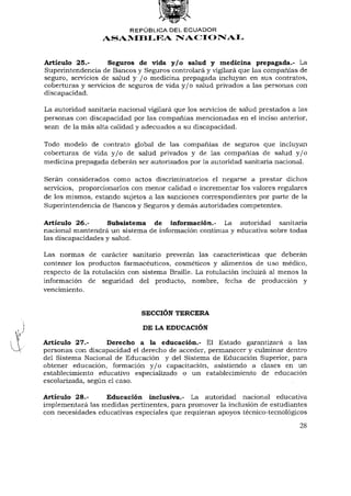 REPÚBLICA DEL ECUADOR
                  ASAMBLEA NACIONAL


Artículo 25.-       Seguros de vida y/o salud y medicina prepagada.- La
Superintendencia de Bancos y Seguros controlará y vigilará que las compañías de
seguro, servicios de salud y / o medicina prepagada incluyan en sus contratos,
coberturas y servicios de seguros de vida y / o salud privados a las personas con
discapacidad.

La autoridad sanitaria nacional vigilará que los servicios de salud prestados a las
personas con discapacidad por las compañías mencionadas en el inciso anterior,
sean de la más alta calidad y adecuados a su discapacidad.

Todo modelo de contrato global de las compañías de seguros que incluyan
coberturas de vida y / o de salud privados y de las compañías de salud y / o
medicina prepagada deberán ser autorizados por la autoridad sanitaria nacional.

Serán considerados como actos discriminatorios el negarse a prestar dichos
servicios, proporcionarlos con menor calidad o incrementar los valores regulares
de los mismos, estando sujetos a las sanciones correspondientes por parte de la
Superintendencia de Bancos y Seguros y demás autoridades competentes.

Artículo 26.-      Subsistema de información.- La autoridad sanitaria
nacional mantendrá un sistema de información continua y educativa sobre todas
las discapacidades y salud.

Las normas de carácter sanitario preverán las características que deberán
contener los productos farmacéuticos, cosméticos y alimentos de uso médico,
respecto de la rotulación con sistema Braille. La rotulación incluirá al menos la
información de seguridad del producto, nombre, fecha de producción y
vencimiento.


                              SECCIÓN TERCERA

                               DE LA EDUCACIÓN

Artículo 27.-      Derecho a la educación.- El Estado garantizará a las
personas con discapacidad el derecho de acceder, permanecer y culminar dentro
del Sistema Nacional de Educación y del Sistema de Educación Superior, para
obtener educación, formación y / o capacitación, asistiendo a clases en un
establecimiento educativo especializado o un establecimiento de educación
escolarizada, según el caso.

Artículo 28.-     Educación inclusiva.- La autoridad nacional educativa
implementará las medidas pertinentes, para promover la inclusión de estudiantes
con necesidades educativas especiales que requieran apoyos técnico-tecnológicos

                                                                                28
 