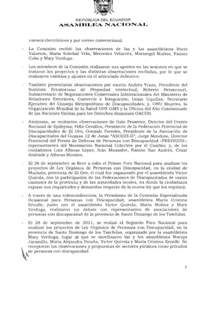 REPÚBLICA DEL ECUADOR
               ASAMBLEA NACIONAL


correos electrónicos y por correo convencional.
La Comisión recibió las observaciones de las y los asambleístas Rocío
Valarezo, María Soledad Vela, Mercedes Villacrés, Mariangel Muñoz, Fausto
Cobo y Mary Verduga.

Los miembros de la Comisión realizaron sus aportes en las sesiones en que se
trataron los proyectos y las distintas observaciones recibidas, por lo que se
realizaron cambios y ajustes en el articulado definitivo.

También presentaron observaciones por escrito Andrés Ycaza, Presidente del
Instituto Ecuatoriano de Propiedad Intelectual; Roberto Betancourt,
Subsecretario de Negociaciones Comerciales Internacionales del Ministerio de
Relaciones Exteriores, Comercio e Integración; Lenin Uquillas, Secretario
Ejecutivo del Consejo Metropolitano de Discapacidades; y, ONU Mujeres, la
Organización Mundial de la Salud OPS-OMS y la Oficina del Alto Comisionado
de las Naciones Unidas para los Derechos Humanos OACDH.

Asimismo, se recibieron observaciones de Galo Pesantez, Director del Centro
Nacional de Epilepsia; Félix Cevallos, Presidente de la Federación Provincial de
Discapacidades de El Oro; Gonzalo Paredes, Presidente de la Asociación de
Discapacitados del Guayas 12 de Junio "ASODIS-G"; Jorge Mendoza, Director
Provincial del Frente de Defensa de Personas con Discapacidad -FREDEDIS-;
representantes del Movimiento Nacional Colectivo por el Cambio; y, de los
ciudadanos Luis Alfonso López, Iván Monsalve, Ramón San Andrés, César
Andrade y Alfonso Morales.

El 26 de septiembre se llevó a cabo el Primer Foro Nacional para analizar los
proyectos de Ley Orgánica de Personas con Discapacidad, en la ciudad de
Máchala, provincia de El Oro, el cual fue organizado por el asambleísta Víctor
Quirola, con la participación de las Federaciones de Discapacitados de varios
cantones de la provincia y de las autoridades locales, en donde la ciudadanía
expuso sus inquietudes y demandas respecto de la nueva ley que los regulará.

A través de una videoconferencia, la Presidenta de la Comisión Especializada
Ocasional para Personas con Discapacidad, asambleísta María Cristina
Kronfle, junto con el asambleísta Víctor Quirola, María Molina y Mary
Verduga, realizaron un debate con representantes de asociaciones de
personas con discapacidad de la provincia de Santo Domingo de los Tsáchilas.

El 28 de septiembre de 2011, se realizó el Segundo Foro Nacional para
analizar los proyectos de Ley Orgánica de Personas con Discapacidad, en la
provincia de Santo Domingo de los Tsáchilas, organizado por la asambleísta
Mary Verduga, lugar al que se movilizaron las y los asambleísta Maruja
Jaramillo, María Alejandra Vicuña, Víctor Quirola y María Cristina Kronfle. Se
receptaron las observaciones y propuestas de sectores públicos como privados
de personas con discapacidad.


                                                                              2
 