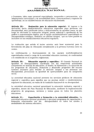REPÚBLICA DEL E C U A D O R
                  ASAMBLEA NACIONAL


y humanos, tales como personal especializado, temporales o permanentes y / o
adaptaciones curriculares y de accesibilidad física, comunicacional y espacios de
aprendizaje, en un establecimiento de educación escolarizada.


Artículo 29.-        Evaluación para la educación especial.- El ingreso o la
derivación hacia establecimientos educativos especiales para personas con
discapacidad, será justificada única y exclusivamente en aquellos casos, en que
luego de efectuada la evaluación integral, previa solicitud o aprobación de los
padres o representantes legales, por el equipo multidisciplinario especializado en
discapacidades certifique, mediante un informe integral, que no fuere posible su
inclusión en los establecimientos educativos regulares.


La evaluación que señala el inciso anterior será base sustancial para la
formulación del plan de educación considerando a la persona humana como su
centro.

La conformación y funcionamiento de los equipos multidisciplinarios
especializados estará a cargo de la autoridad educativa nacional, de conformidad
a lo establecido en el respectivo reglamento.

Artículo 30.-     Educación especial y específica.- El Consejo Nacional de
Igualdad de Discapacidades coordinará con las respectivas autoridades
competentes en materia de educación, el diseño, la elaboración y la ejecución de
los programas de educación, formación y desarrollo progresivo del recurso
humano necesario para brindar la atención integral a las personas con
discapacidad, procurando la igualdad de oportunidades para su integración
social.

La autoridad educativa nacional proveerá los servicios públicos de educación
especial y específica para aquellos que no puedan asistir a establecimientos
regulares de educación, en razón de la condición funcional de su discapacidad.

La autoridad educativa nacional garantizará la educación inclusiva, especial y
específica, dentro del Plan Nacional de Educación, mediante la implementación
progresiva de programas, servicios y textos guías en todos los planteles
educativos.

Artículo 31.-      Capacitación y formación a la comunidad educativa.- La
autoridad educativa nacional propondrá y ejecutará programas de capacitación y
formación relacionados con las      discapacidades en todos los niveles y
modalidades del sistema educativo.




                                                                               29
 