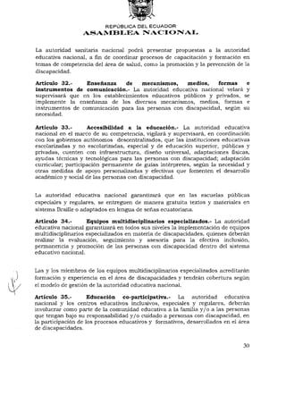 REPÚBLICA DEL ECUADOR
                  ASAMBLEA NACIONAL


La autoridad sanitaria nacional podrá presentar propuestas a la autoridad
educativa nacional, afinde coordinar procesos de capacitación y formación en
temas de competencia del área de salud, como la promoción y la prevención de la
discapacidad.

Artículo 32.-    Enseñanza     de mecanismos,       medios,    formas e
instrumentos de comunicación.- La autoridad educativa nacional velará y
supervisará que en los establecimientos educativos públicos y privados, se
implemente la enseñanza de los diversos mecanismos, medios, formas e
instrumentos de comunicación para las personas con discapacidad, según su
necesidad.

Artículo 33.-        Accesibilidad a la educación.- La autoridad educativa
nacional en el marco de su competencia, vigilará y supervisará, en coordinación
con los gobiernos autónomos descentralizados, que las instituciones educativas
escolarizadas y no escolarizadas, especial y de educación superior, públicas y
privadas, cuenten con infraestructura, diseño universal, adaptaciones físicas,
ayudas técnicas y tecnológicas para las personas con discapacidad; adaptación
curricular; participación permanente de guías intérpretes, según la necesidad y
otras medidas de apoyo personalizadas y efectivas que fomenten el desarrollo
académico y social de las personas con discapacidad.


La autoridad educativa nacional garantizará que en las escuelas públicas
especiales y regulares, se entreguen de manera gratuita textos y materiales en
sistema Braille o adaptados en lengua de señas ecuatoriana.

Artículo 34.-       Equipos multidisciplinarios especializados.- La autoridad
educativa nacional garantizará en todos sus niveles la implementación de equipos
multidisciplinarios especializados en materia de discapacidades, quienes deberán
realizar la evaluación, seguimiento y asesoría para la efectiva inclusión,
permanencia y promoción de las personas con discapacidad dentro del sistema
educativo nacional.


Las y los miembros de los equipos multidisciplinarios especializados acreditarán
formación y experiencia en el área de discapacidades y tendrán cobertura según
el modelo de gestión de la autoridad educativa nacional.

Artículo 35.-        Educación co-participativa.- La autoridad          educativa
nacional y los centros educativos inclusivos, especiales y regulares, deberán
involucrar como parte de la comunidad educativa a la familia y / o a las personas
que tengan bajo su responsabilidad y / o cuidado a personas con discapacidad, en
la participación de los procesos educativos y fdrmativos, desarrollados en el área
de discapacidades.


                                                                               30
 