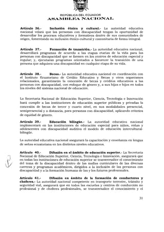 REPÚBLICA DEL ECUADOR
                  ASAMBLEA NACIONAL


Artículo 36.-       Inclusión étnica y cultural.- La autoridad educativa
nacional velará que las personas con discapacidad tengan la oportunidad de
desarrollar los procesos educativos y formativos dentro de sus comunidades de
origen, fomentando su inclusión étnico-cultural y comunitaria de forma integral.


Artículo 37.-       Formación de transición.- La autoridad educativa nacional,
desarrollará programas de acuerdo a las etapas etarias de la vida para las
personas con discapacidad que se formen en los centros de educación especial y
regular; y, ejecutarán programas orientados a favorecer la transición de una
persona que adquiera una discapacidad en cualquier etapa de su vida.


Artículo 38.-        Becas.- La autoridad educativa nacional en coordinación con
el Instituto Ecuatoriano de Crédito Educativo y Becas y otros organismos
relacionados, garantizarán la concesión de becas y créditos educativos a las
personas con discapacidad, con enfoque de género y, a sus hijas e hijos en todos
los niveles del sistema nacional de educación.


La Secretaria Nacional de Educación Superior, Ciencia, Tecnología e Innovación
hará cumplir a las instituciones de educación superior públicas y privadas la
concesión de becas de tercer y cuarto nivel, en sus modalidades presencial,
semipresencial y a distancia, para personas con discapacidad, aplicando criterios
de equidad de género.

Artículo 39.-     Educación bilingüe.- La autoridad educativa nacional
implementará en las instituciones de educación especial para niños, niñas y
adolescentes con discapacidad auditiva el modelo de educación intercultural-
bilingüe.

La autoridad educativa nacional asegurará la capacitación y enseñanza en lengua
de señas ecuatoriana en los distintos niveles educativos.

Artículo 40.-        Difusión en el ámbito de educación superior.- La Secretaría
Nacional de Educación Superior, Ciencia, Tecnología e Innovación, asegurará que
en todas las instituciones de educación superior se transversalice el conocimiento
del tema de la discapacidad dentro de las mallas curriculares de las diversas
carreras y programas académicos, dirigidos a la inclusión de las personas con
discapacidad y a la formación humana de las y los futuros profesionales.

Artículo 41.-       Difusión en ámbito de la formación de conductores y
choferes.- La autoridad nacional competente en transporte terrestre, tránsito y
seguridad vial, asegurará que en todos las escuelas y centros de conducción no
profesional y de choferes profesionales, se transversalice el conocimiento y el


                                                                               31
 