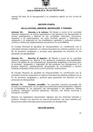 REPÚBLICA DEL ECUADOR
                 ASAMBLEA NACIONAL


manejo del tema de la discapacidad y su normativa vigente en sus cursos de
manejo.


                              SECCIÓN CUARTA

           DE LA CULTURA, DEPORTE, RECREACIÓN Y TURISMO

Artículo 42.-        Derecho a la cultura.- El Estado a través de la autoridad
nacional competente en cultura garantizará a las personas con discapacidad el
acceso, participación y disfrute de las actividades culturales, recreativas,
artísticas y de esparcimiento; así como también apoyará y fomentará la
utilización y el desarrollo de sus habilidades, aptitudes y potencial artístico,
creativo e intelectual, implementando mecanismos de accesibilidad.

El Consejo Nacional de Igualdad de Discapacidades en coordinación con la
autoridad nacional competente en cultura formulará las políticas públicas con el
fin de promover programas y acciones para garantizar los derechos de las
personas con discapacidad.

Artículo 43.-       Derecho al deporte.- El Estado a través de la autoridad
nacional competente en deporte y los gobiernos autónomos descentralizados,
dentro del ámbito de sus competencias, promoverán programas y acciones para
la inclusión, integración y seguridad de las personas con discapacidad a la
práctica deportiva, implementando mecanismos de accesibilidad y ayudas
técnicas, humanas y financieras a nivel nacional e internacional.

El Consejo Nacional de Igualdad de Discapacidades en coordinación con la
autoridad nacional competente en deporte formulará las políticas públicas con el
fin de promover programas y acciones para garantizar los derechos de las
personas con discapacidad.

Artículo 44.-       Turismo accesible.- La autoridad nacional encargada del
turismo en coordinación con los gobiernos autónomos descentralizados, vigilarán
la accesibilidad de las personas con discapacidad a las diferentes ofertas
turísticas, brindando atención prioritaria, servicios con diseño universal y
transporte accesible.

Además, los organismos mencionados vigilarán que las empresas privadas y
públicas brinden sus servicios de manera permanente, así como también que
promuevan tarifas reducidas para las personas con discapacidad.


                              SECCIÓN QUINTA

                                                                             32
 