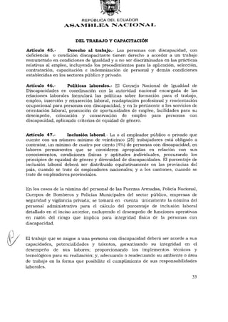 REPÚBLICA DEL ECUADOR
                 ASAMBLEA NACIONAL


                       DEL TRABAJO Y CAPACITACIÓN

Artículo 45.-       Derecho al trabajo.- Las personas con discapacidad, con
deficiencia o condición discapacitante tienen derecho a acceder a un trabajo
remunerado en condiciones de igualdad y a no ser discriminadas en las prácticas
relativas al empleo, incluyendo los procedimientos para la aplicación, selección,
contratación, capacitación e indemnización de personal y demás condiciones
establecidas en los sectores público y privado.

Artículo 46.-       Políticas laborales.- El Consejo Nacional de Igualdad de
Discapacidades en coordinación con la autoridad nacional encargada de las
relaciones laborales formulará las políticas sobre formación para el trabajo,
empleo, inserción y reinserción laboral, readaptación profesional y reorientación
ocupacional para personas con discapacidad, y en lo pertinente a los servicios de
orientación laboral, promoción de oportunidades de empleo, facilidades para su
desempeño, colocación y conservación de empleo para personas con
discapacidad, aplicando criterios de equidad de género.


Artículo 47.-      Inclusión laboral.- La o el empleador público o privado que
cuente con un número mínimo de veinticinco (25) trabajadores está obligado a
contratar, un mínimo de cuatro por ciento (4%) de personas con discapacidad, en
labores permanentes que se consideren apropiadas en relación con sus
conocimientos, condiciones físicas y aptitudes individuales, procurando los
principios de equidad de género y diversidad de discapacidades. El porcentaje de
inclusión laboral deberá ser distribuido equitativamente en las provincias del
país, cuando se trate de empleadores nacionales; y a los cantones, cuando se
trate de empleadores provinciales.


En los casos de la nómina del personal de las Fuerzas Armadas, Policía Nacional,
Cuerpos de Bomberos y Policías Municipales del sector público, empresas de
seguridad y vigilancia privada; se tomará en cuenta únicamente la nómina del
personal administrativo para el cálculo del porcentaje de inclusión laboral
detallado en el inciso anterior, excluyendo el desempeño de funciones operativas
en razón del riesgo que implica para integridad física de la personas con
discapacidad.


El trabajo que se asigne a una persona con discapacidad deberá ser acorde a sus
capacidades, potencialidades y talentos, garantizando su integridad en el
desempeño de sus labores; proporcionando los implementos técnicos y
tecnológicos para su realización; y, adecuando ó readecuando su ambiente o área
de trabajo en la forma que posibilite el cumplimiento de sus responsabilidades
laborales.

                                                                              33
 