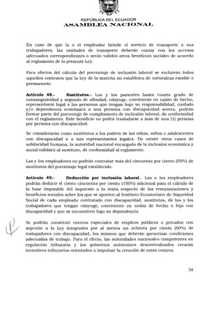 REPÚBLICA DEL ECUADOR
                  ASAMBLEA NACIONAL



En caso de que la o el empleador brinde el servicio de transporte a sus
trabajadores, las unidades de transporte deberán contar con los accesos
adecuados correspondientes o serán validos otros beneficios sociales de acuerdo
al reglamento de la presente Ley.

Para efectos del cálculo del porcentaje de inclusión laboral se excluirán todos
aquellos contratos que la Ley de la materia no establezca de naturaleza estable o
permanente.

Artículo 48.-       Sustitutos.- Las y los parientes hasta cuarto grado de
consanguinidad y segundo de afinidad, cónyuge, conviviente en unión de hecho,
representante legal o las personas que tengan bajo su responsabilidad, cuidado
y/o dependencia económica a una persona con discapacidad severa, podrán
formar parte del porcentaje de cumplimiento de inclusión laboral, de conformidad
con el reglamento. Este beneficio no podrá trasladarse a más de una (1) persona
por persona con discapacidad.

Se considerarán como sustitutos a los padres de las niñas, niños o adolescentes
con discapacidad o a sus representantes legales. De existir otros casos de
solidaridad humana, la autoridad nacional encargada de la inclusión económica y
social validará al sustituto, de conformidad al reglamento.

Las y los empleadores no podrán contratar más del cincuenta por ciento (50%) de
sustitutos del porcentaje legal establecido.

Artículo 49.-        Deducción por inclusión laboral.- Las o los empleadores
podrán deducir el ciento cincuenta por ciento (150%) adicional para el cálculo de
la base imponible del impuesto a la renta respecto de las remuneraciones y
beneficios sociales sobre los que se aporten al Instituto Ecuatoriano de Seguridad
Social de cada empleado contratado con discapacidad, sustitutos, de las y los
trabajadores que tengan cónyuge, conviviente en unión de hecho o hijo con
discapacidad y que se encuentren bajo su dependencia.

Se podrán constituir centros especiales de empleos públicos o privados con
sujeción a la Ley integrados por al menos un ochenta por ciento (80%) de
trabajadores con discapacidad, los mismos que deberán garantizar condiciones
adecuadas de trabajo. Para el efecto, las autoridades nacionales competentes en
regulación tributaria y los gobiernos autónomos descentralizados crearán
incentivos tributarios orientados a impulsar la creación de estos centros.



                                                                               34
 