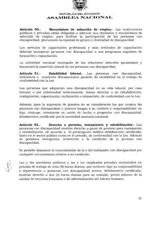 REPÚBLICA DEL E C U A D O R
                  ASAMBLEA NACIONAL


Artículo 50.-      Mecanismos de selección de empleo.- Las instituciones
públicas y privadas están obligadas a adecuar sus requisitos y mecanismos de
selección de empleo, para facilitar la participación de las personas con
discapacidad, procurando la equidad de género y diversidad de discapacidad.

Los servicios de capacitación profesional y más entidades de capacitación
deberán incorporar personas con discapacidad a sus programas regulares de
formación y capacitación.

La autoridad nacional encargada de las relaciones laborales garantizará y
fomentará la inserción laboral de las personas con discapacidad.

Artículo 51.-      Estabilidad laboral.- Las personas con discapacidad,
deficiencia o condición discapacitante gozarán de estabilidad en el trabajo de
conformidad con la Ley.

Las personas que adquieran una discapacidad en su vida laboral, por caso
fortuito o por enfermedad sobreviniente, tienen derecho a su rehabilitación,
readaptación, capacitación, reubicación o reinserción, de conformidad con la Ley.

Además, para la supresión de puestos no se considerarán los que ocupen las
personas con discapacidad o quienes tengan a su cuidado y responsabilidad un
hijo, cónyuge, conviviente en unión de hecho o progenitor con discapacidad,
debidamente certificado por la autoridad sanitaria nacional.

Artículo 52.-       Derecho a permiso, tratamiento y rehabilitación.- Las
personas con discapacidad tendrán derecho a gozar de permiso para tratamiento
y rehabilitación, de acuerdo a la prescripción médica debidamente certificada,
tanto en el sector público como en el privado, de conformidad con la Ley. Además
de permisos emergentes, inherentes a la condición de la persona con
discapacidad.

Se prohibe disminuir la remuneración de la o del trabajador con discapacidad por
cualquier circunstancia relativa a su condición.

Las y los servidores públicos y las y los empleados privados contratados en
jornada de trabajo de ocho (8) horas diarias, que tuvieren bajo su responsabilidad
o dependencia a personas con discapacidad severa, debidamente certificada,
tendrán derecho a dos (2) horas diarias para su cuidado, previo informe de la
unidad de recursos humanos o de administración del talento humano.




                                                                               35
 