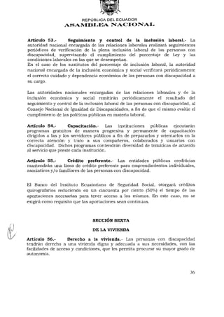 REPÚBLICA DEL ECUADOR
                 ASAMBLEA NACIONAL


Artículo 53.-       Seguimiento y control de la inclusión laboral.- La
autoridad nacional encargada de las relaciones laborales realizará seguimientos
periódicos de verificación de la plena inclusión laboral de las personas con
discapacidad, supervisando el cumplimiento del porcentaje de Ley y las
condiciones laborales en las que se desempeñan.
En el caso de los sustitutos del porcentaje de inclusión laboral, la autoridad
nacional encargada de la inclusión económica y social verificará periódicamente
el correcto cuidado y dependencia económica de las personas con discapacidad a
su cargo.

Las autoridades nacionales encargadas de las relaciones laborales y de la
inclusión económica y social remitirán periódicamente el resultado del
seguimiento y control de la inclusión laboral de las personas con discapacidad, al
Consejo Nacional de Igualdad de Discapacidades, afinde que el mismo evalúe el
cumplimiento de las políticas públicas en materia laboral.

Artículo 54,-        Capacitación.- Las instituciones públicas       ejecutarán
programas gratuitos de manera progresiva y permanente de capacitación
dirigidos a las y los servidores públicos afinde prepararlos y orientarlos en la
correcta atención y trato a sus compañeros, colaborados y usuarios con
discapacidad. Dichos programas contendrán diversidad de temáticas de acuerdo
al servicio que preste cada institución.

Artículo 55.-        Crédito preferente.- Las entidades públicas crediticias
mantendrán una línea de crédito preferente para emprendimientos individuales,
asociativos y / o familiares de las personas con discapacidad.


El Banco del Instituto Ecuatoriano de Seguridad Social, otorgará créditos
quirografarios reduciendo en un cincuenta por ciento (50%) el tiempo de las
aportaciones necesarias para tener acceso a los mismos. En este caso, no se
exigirá como requisito que las aportaciones sean continuas.



                               SECCIÓN SEXTA

                               DE LA VIVIENDA

Artículo 56,-       Derecho a la vivienda.- Las personas con discapacidad
tendrán derecho a una vivienda digna y adecuada a sus necesidades, con las
facilidades de acceso y condiciones, que les permita procurar su mayor grado de
autonomía.



                                                                              36
 