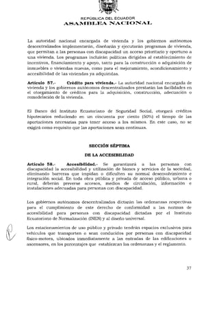 REPÚBLICA DEL ECUADOR
                 ASAMBLEA NACIONAL



La autoridad nacional encargada de vivienda y los gobiernos autónomos
descentralizados implementarán, diseñarán y ejecutarán programas de vivienda,
que permitan a las personas con discapacidad un acceso prioritario y oportuno a
una vivienda. Los programas incluirán políticas dirigidas al establecimiento de
incentivos, financiamiento y apoyo, tanto para la construcción o adquisición de
inmuebles o viviendas nuevas, como para el mejoramiento, acondicionamiento y
accesibilidad de las viviendas ya adquiridas.

Artículo 57.-       Crédito para vivienda.- La autoridad nacional encargada de
vivienda y los gobiernos autónomos descentralizados prestarán las facilidades en
el otorgamiento de créditos para la adquisición, construcción, adecuación o
remodelación de la vivienda.


El Banco del Instituto Ecuatoriano de Seguridad Social, otorgará créditos
hipotecarios reduciendo en un cincuenta por ciento (50%) el tiempo de las
aportaciones necesarias para tener acceso a los mismos. En este caso, no se
exigirá como requisito que las aportaciones sean continuas.



                              SECCIÓN SÉPTIMA

                           DE LA ACCESIBILIDAD

Artículo 58.-       Accesibilidad.- Se garantizará a las personas con
discapacidad la accesibilidad y utilización de bienes y servicios de la sociedad,
eliminando barreras que impidan o dificulten su normal desenvolvimiento e
integración social. En toda obra pública y privada de acceso público, urbana o
rural, deberán preverse accesos, medios de circulación, información e
instalaciones adecuadas para personas con discapacidad.


Los gobiernos autónomos descentralizados dictarán las ordenanzas respectivas
para el cumplimiento de este derecho de conformidad a las normas de
accesibilidad para personas con discapacidad dictadas por el Instituto
Ecuatoriano de Normalización (INEN) y al diseño universal.

Los estacionamientos de uso público y privado tendrán espacios exclusivos para
vehículos que transporten o sean conducidos por personas con discapacidad
físico-motora, ubicados inmediatamente a las entradas de las edificaciones o
ascensores, en los porcentajes que establezcan las ordenanzas y el reglamento.




                                                                             37
 
