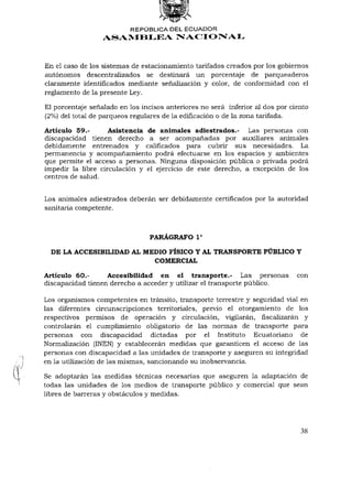 REPÚBLICA DEL ECUADOR
                  ASAMBLEA NACIONAL



En el caso de los sistemas de estacionamiento tarifados creados por los gobiernos
autónomos descentralizados se destinará un porcentaje de parqueaderos
claramente identificados mediante señalización y color, de conformidad con el
reglamento de la presente Ley.

El porcentaje señalado en los incisos anteriores no será inferior al dos por ciento
(2%) del total de parqueos regulares de la edificación o de la zona tarifada.

Artículo 59.-      Asistencia de animales adiestrados.- Las personas con
discapacidad tienen derecho a ser acompañadas por auxiliares animales
debidamente entrenados y calificados para cubrir sus necesidades. La
permanencia y acompañamiento podrá efectuarse en los espacios y ambientes
que permite el acceso a personas. Ninguna disposición pública o privada podrá
impedir la libre circulación y el ejercicio de este derecho, a excepción de los
centros de salud.


Los animales adiestrados deberán ser debidamente certificados por la autoridad
sanitaria competente.


                                                 o
                                 PARÁGRAFO I

  DE LA ACCESIBILIDAD AL MEDIO FÍSICO Y AL TRANSPORTE PÚBLICO Y
                           COMERCIAL

Artículo 60.-      Accesibilidad en el transporte.- Las personas               con
discapacidad tienen derecho a acceder y utilizar el transporte público.

Los organismos competentes en tránsito, transporte terrestre y seguridad vial en
las diferentes circunscripciones territoriales, previo el otorgamiento de los
respectivos permisos de operación y circulación, vigilarán, fiscalizarán y
controlarán el cumplimiento obligatorio de las normas de transporte para
personas con discapacidad dictadas por el Instituto Ecuatoriano de
Normalización (INEN) y establecerán medidas que garanticen el acceso de las
personas con discapacidad a las unidades de transporte y aseguren su integridad
en la utilización de las mismas, sancionando su inobservancia.

Se adoptarán las medidas técnicas necesarias que aseguren la adaptación de
todas las unidades de los medios de transporte público y comercial que sean
libres de barreras y obstáculos y medidas.




                                                                                38
 