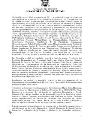 REPÚBLICA DEL ECUADOR
               ASAMBLEA NACIONAL


De igual forma, el 30 de septiembre de 2011, se realizó el Tercer Foro Nacional
para analizar los proyectos de Ley Orgánica de Personas con Discapacidad, en
la ciudad de Quito, organizado por la asambleísta María Cristina Kronfle, al
que acudieron docentes y estudiantes de las carreras de enfermería y terapia
física de la Universidad Central del Ecuador, Pontificia Universidad Católica
del Ecuador, Universidad de las Américas y Universidad San Francisco de
Quito; representantes de los Ministerios de Salud Pública, Justicia, Derechos
Humanos y Cultos, Desarrollo Urbano y Vivienda y Relaciones Laborales; así
como, representantes de la Procuraduría General del Estado, Consejo de la
Judicatura, Instituto Ecuatoriano de Propiedad Intelectual, Consejo de
Participación Ciudadana y Control Social, Consejo Nacional de la Niñez y
Adolescencia, Consejo Metropolitano de Discapacidades, Dirección de
Negociación Comercial Multilateral        de la Cancillería, Corporación
Metropolitana de Salud, Fundación Hermano Miguel, Asociación de Sordos de
Pichincha, Liga de Sordos del Guayas, Asociación Ecuatoriana de Síndrome de
Down, Asociación de Personas con Discapacidad "Unámonos", Fundación
Edgar Palacios, Fundación de Desarrollo Social Integral, Asociación de
Discapacitados de las Fuerzas Armadas, Club Deportivo de Deportistas
Especiales "Primos y Primas" y Fundación Colectivo Nacional por el Cambio.

La Comisión recibió en comisión general a Andrés Ycaza, Presidente del
Instituto Ecuatoriano de Propiedad Intelectual; Carlos Cabezas, Director
Nacional de Derecho de Autor y Derechos Conexos; Cuty García y Gabriela
Montesdecoa, representantes de la Dirección de Negociación Comercial
Multilateral del Ministerio de Relaciones Exteriores, Comercio e Integración;
Pedro García, Esteban Veintimilla, Galo Coello y Alvaro Proaño, asesores de la
Superintendencia de Bancos y Seguros del Ecuador; Eugenio Peñaherrera,
Director Técnico y Giovanni Rivadeneira, Procurador del Consejo Nacional de
Discapacidades; y, Henry Medrano, Director del Seguro de Salud del Instituto
Ecuatoriano de Seguridad Social.

Igualmente, se recibió en comisión general a los representantes de la
Federación de Discapacidades de El Oro y de la "Asociación de Discapacitados
(sic) del Guayas 12 de Junio".
Asimismo, la Comisión realizó reuniones de trabajo con María Belén Moncayo,
Subsecretaría de Planificación y Políticas Públicas de la SENPLADES; César
Paredes, representante del Ministerio de Inclusión Económica y Social;
Gustavo Páez, asesor jurídico de la Vicepresidencia de la República; Jaime
Guevara y Marco Guevara, investigadores del Síndrome de Laron; Santiago
Vasco, representante de padres de pacientes con Síndrome de Larón;
asambleísta Fausto Cobo; Héctor Santacruz y Carlos Castillo, Presidente y
Director Ejecutivo de la Cámara de Seguridad Privada del Ecuador.

Estuvieron presentes en varias de las sesiones de la Comisión, representantes
del Ministerio de Inclusión Económica y Social, Ministerio de Salud Pública,
Ministerio Coordinador de la Política; y, Ministerio de Educación Inclusiva y


                                                                             3
 