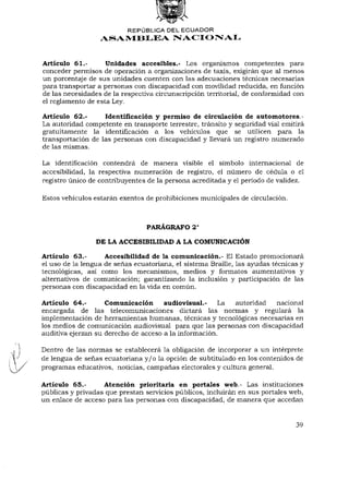 REPÚBLICA DEL ECUADOR
                  ASAMBLEA NACIONAL


Artículo 61.-       Unidades accesibles.- Los organismos competentes para
conceder permisos de operación a organizaciones de taxis, exigirán que al menos
un porcentaje de sus unidades cuenten con las adecuaciones técnicas necesarias
para transportar a personas con discapacidad con movilidad reducida, en función
de las necesidades de la respectiva circunscripción territorial, de conformidad con
el reglamento de esta Ley.

Artículo 62.-      Identificación y permiso de circulación de automotores.-
La autoridad competente en transporte terrestre, tránsito y seguridad vial emitirá
gratuitamente la identificación a los vehículos que se utilicen para la
transportación de las personas con discapacidad y llevará un registro numerado
de las mismas.

La identificación contendrá de manera visible el símbolo internacional de
accesibilidad, la respectiva numeración de registro, el número de cédula o el
registro único de contribuyentes de la persona acreditada y el período de validez.

Estos vehículos estarán exentos de prohibiciones municipales de circulación.


                                                 o
                                 PARÁGRAFO 2

                 DE LA ACCESIBILIDAD A LA COMUNICACIÓN

Artículo 63,-       Accesibilidad de la comunicación.- El Estado promocionará
el uso de la lengua de señas ecuatoriana, el sistema Braille, las ayudas técnicas y
tecnológicas, así como los mecanismos, medios y formatos aumentativos y
alternativos de comunicación; garantizando la inclusión y participación de las
personas con discapacidad en la vida en común.

Artículo 64.-       Comunicación audiovisual.- La autoridad          nacional
encargada de las telecomunicaciones dictará las normas y regulará la
implementación de herramientas humanas, técnicas y tecnológicas necesarias en
los medios de comunicación audiovisual para que las personas con discapacidad
auditiva ejerzan su derecho de acceso a la información.

Dentro de las normas se establecerá la obligación de incorporar a un intérprete
de lengua de señas ecuatoriana y / o la opción de subtitulado en los contenidos de
programas educativos, noticias, campañas electorales y cultura general.

Artículo 65.-      Atención prioritaria en portales web.- Las instituciones
públicas y privadas que prestan servicios públicos, incluirán en sus portales web,
un enlace de acceso para las personas con discapacidad, de manera que accedan


                                                                                39
 