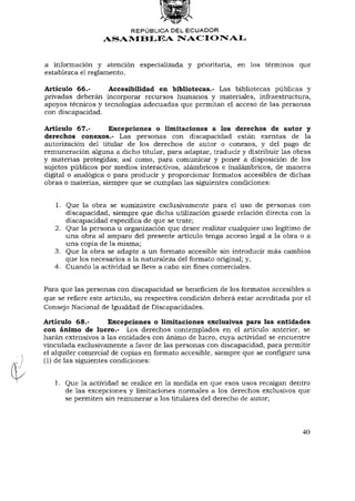 REPÚBLICA DEL ECUADOR
                  ASAMBLEA NACIONAL


a información y atención especializada y prioritaria, en los términos que
establezca el reglamento.

Artículo 66.-      Accesibilidad en bibliotecas.- Las bibliotecas públicas y
privadas deberán incorporar recursos humanos y materiales, infraestructura,
apoyos técnicos y tecnologías adecuadas que permitan el acceso de las personas
con discapacidad.

Artículo 67.-       Excepciones o limitaciones a los derechos de autor y
derechos conexos.- Las personas con discapacidad están exentas de la
autorización del titular de los derechos de autor o conexos, y del pago de
remuneración alguna a dicho titular, para adaptar, traducir y distribuir las obras
y materias protegidas; así como, para comunicar y poner a disposición de los
sujetos públicos por medios interactivos, alámbricos e inalámbricos, de manera
digital o analógica o para producir y proporcionar formatos accesibles de dichas
obras o materias, siempre que se cumplan las siguientes condiciones:


   1. Que la obra se suministre exclusivamente para el uso de personas con
      discapacidad, siempre que dicha utilización guarde relación directa con la
      discapacidad específica de que se trate;
   2. Que la persona u organización que desee realizar cualquier uso legítimo de
      una obra al amparo del presente artículo tenga acceso legal a la obra o a
      una copia de la misma;
   3. Que la obra se adapte a un formato accesible sin introducir más cambios
      que los necesarios a la naturaleza del formato original; y,
   4. Cuando la actividad se lleve a cabo sin fines comerciales.


Para que las personas con discapacidad se beneficien de los formatos accesibles a
que se refiere este artículo, su respectiva condición deberá estar acreditada por el
Consejo Nacional de Igualdad de Discapacidades.

Artículo 68.-        Excepciones o limitaciones exclusivas para las entidades
con ánimo de lucro.- Los derechos contemplados en el artículo anterior, se
harán extensivos a las entidades con ánimo de lucro, cuya actividad se encuentre
vinculada exclusivamente a favor de las personas con discapacidad, para permitir
el alquiler comercial de copias en formato accesible, siempre que se configure una
(1) de las siguientes condiciones:


   1. Que la actividad se realice en la medida en que esos usos recaigan dentro
      de las excepciones y limitaciones normales a los derechos exclusivos que
      se permiten sin remunerar a los titulares del derecho de autor;



                                                                                 40
 