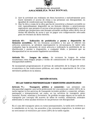 REPÚBLICA DEL ECUADOR
                  ASAMBLEA NACIONAL


   2. Que la actividad sea realizada sin fines lucrativos y exclusivamente para
      hacer extensivo el acceso de obras a las personas con discapacidad, en
      igualdad de condiciones que las demás; o,
   3. Que la obra o copia de la obra que ha de convertirse a formato accesible no
      esté razonablemente disponible en un formato idéntico o prácticamente
      equivalente que permita el acceso a las personas con discapacidad y que la
      entidad que proporciona este formato accesible notifique sobre dicho uso al
      titular del derecho de autor y que se pague una compensación adecuada
      para los titulares de dicho derecho.


Artículo 69.-       Indicación de prohibición y puesta a disposición de
formatos accesibles.- En los formatos accesibles a los que se refieren los
artículos anteriores, se señalará expresamente la circunstancia de haber sido
realizados bajo la excepción de estos artículos e indicando la prohibición de su
distribución y puesta a disposición, a cualquier título, a personas que su
discapacidad no se encuentre legalmente acreditada.


Artículo 70.-      Lengua de señas.- Se reconoce la lengua de señas
ecuatoriana como lengua propia y medio de comunicación de las personas con
discapacidad auditiva.

Se incorporará progresivamente el servicio de intérpretes de la lengua de señas
ecuatoriana en las instituciones públicas, así como la capacitación de las y los
servidores públicos en la misma.



                                SECCIÓN OCTAVA

    DE LAS TARIFAS PREFERENCIALES Y EXENCIONES ARANCELARIAS

Artículo 71.-        Transporte público y comercial.- Las personas con
discapacidad pagarán una tarifa preferencia! del cincuenta por ciento (50%) de la
tarifa regular en los servicios de transporte terrestre público y comercial, urbano,
parroquial o interprovincial; así como, en los servicios de transporte aéreo
nacional, fluvial, marítimo y ferroviario. Se prohibe recargo alguno en la tarifa de
transporte por concepto del acarreo de sillas de ruedas, andaderas, animales
adiestrados u otras ayudas técnicas de las personas con discapacidad.


En el caso del transporte aéreo en rutas internacionales, la tarifa será conforme a
lo establecido en la Ley, los acuerdos y los convenios respectivos, la misma que
no será menor al veinticinco por ciento (25%) de la tarifa regular.



                                                                                 41
 