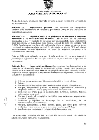 ¡i

                          REPÚBLICA DEL ECUADOR
                  ASAMBLEA NACIONAL


No podrá negarse el servicio ni ayuda personal a quien lo requiera por razón de
su discapacidad.

Artículo 72.-      Espectáculos públicos.- Las personas con discapacidad
tendrán una exoneración del cincuenta por ciento (50%) en las tarifas de los
espectáculos públicos.

Artículo 73.-       Impuesto anual a la propiedad de vehículos e impuesto
ambiental a la contaminación vehicular.- En el caso de los vehículos
destinados al uso y traslado de personas con discapacidad, para establecer la
base imponible, se considerará una rebaja especial de ocho mil dólares (US$
8.000). En el caso de que luego de realizada la rebaja, existiera un excedente, se
concederá además una rebaja especial del cincuenta por ciento (50%) del mismo.
Adicionalmente, estarán exonerados del pago del impuesto ambiental a la
contaminación vehicular.

Esta medida será aplicada para un (1) solo vehículo por persona natural o
jurídica y el reglamento de esta ley determinará el procedimiento a aplicarse en
estos casos.

Artículo 74.-         Importación de bienes.- Las personas con discapacidad y las
personas jurídicas encargadas de su atención, podrán realizar importaciones de
bienes para su uso exclusivo, exentas del pago de tributos al comercio exterior,
impuestos al valor agregado e impuestos a los consumos especiales, de acuerdo a
la siguiente clasificación:


   1.   Prótesis para personas con discapacidad auditiva, visual y física
   2.   Órtesis;
   3.   Equipos, medicamentos y elementos necesarios para su rehabilitación;
   4.   Equipos, maquinarias y útiles de trabajo, especialmente diseñados y
        adaptados para ser usados por personas con discapacidad;
   5.   Elementos de ayuda para la accesibilidad, movilidad, cuidado, higiene,
        autonomía y seguridad;
   6.   Equipos y material pedagógico especiales para educación, capacitación,
        deporte y recreación;
   7.   Elementos y equipos de tecnología de la información, de las
        comunicaciones y señalización;
   8.   Equipos, maquinarias y toda materia prima que sirva para elaborar
        productos de uso exclusivo para personas con discapacidad; y,
   9.   Los demás que establezca el reglamento de la presente Ley.


Las exenciones previstas en ese artículo no incluyen tasas por servicios
aduaneros, tasas portuarias y almacenaje.


                                                                              42
 