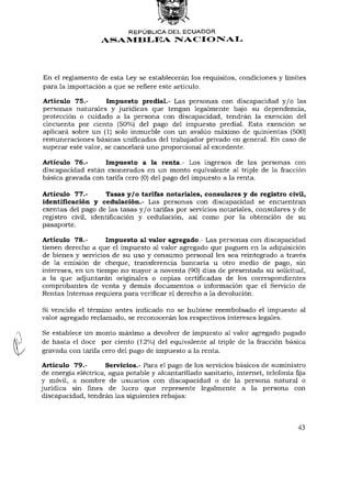 REPÚBLICA DEL ECUADOR
                   ASAMBLEA NACIONAL




En el reglamento de esta Ley se establecerán los requisitos, condiciones y límites
para la importación a que se refiere este artículo.

Artículo 75.-        Impuesto predial.- Las personas con discapacidad y / o las
personas naturales y jurídicas que tengan legalmente bajo su dependencia,
protección o cuidado a la persona con discapacidad, tendrán la exención del
cincuenta por ciento (50%) del pago del impuesto predial. Esta exención se
aplicará sobre un (1) solo inmueble con un avalúo máximo de quinientas (500)
remuneraciones básicas unificadas del trabajador privado en general. En caso de
superar este valor, se cancelará uno proporcional al excedente.

Artículo 76.-      Impuesto a la renta.- Los ingresos de las personas con
discapacidad están exonerados en un monto equivalente al triple de la fracción
básica gravada con tarifa cero (0) del pago del impuesto a la renta.

Artículo 77.-        Tasas y/o tarifas notariales, consulares y de registro civil,
identificación y cedulación.- Las personas con discapacidad se encuentran
exentas del pago de las tasas y / o tarifas por servicios notariales, consulares y de
registro civil, identificación y cedulación, así como por la obtención de su
pasaporte.

Artículo 78.-       Impuesto al valor agregado.- Las personas con discapacidad
tienen derecho a que el impuesto al valor agregado que paguen en la adquisición
de bienes y servicios de su uso y consumo personal les sea reintegrado a través
de la emisión de cheque, transferencia bancaria u otro medio de pago, sin
intereses, en un tiempo no mayor a noventa (90) días de presentada su solicitud,
a la que adjuntarán originales o copias certificadas de los correspondientes
comprobantes de venta y demás documentos o información que el Servicio de
Rentas Internas requiera para verificar el derecho a la devolución.

Si vencido el término antes indicado no se hubiese reembolsado el impuesto al
valor agregado reclamado, se reconocerán los respectivos intereses legales.

Se establece un monto máximo a devolver de impuesto al valor agregado pagado
de hasta el doce por ciento (12%) del equivalente al triple de la fracción básica
gravada con tarifa cero del pago de impuesto a la renta.

Artículo 79.-        Servicios.- Para el pago de los servicios básicos de suministro
de energía eléctrica, agua potable y alcantarillado sanitario, internet, telefonía fija
y móvil, a nombre de usuarios con discapacidad o de la persona natural o
jurídica sin fines de lucro que represente legalmente a la persona con
discapacidad, tendrán las siguientes rebajas:



                                                                                    43
 