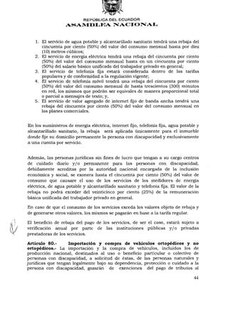 REPÚBLICA DEL ECUADOR
                   ASAMBLEA NACIONAL


   1. El servicio de agua potable y alcantarillado sanitario tendrá una rebaja del
      cincuenta por ciento (50%) del valor del consumo mensual hasta por diez
      (10) metros cúbicos;
   2. El servicio de energía eléctrica tendrá una rebaja del cincuenta por ciento
      (50%) del valor del consumo mensual hasta en un cincuenta por ciento
      (50%) del salario básico unificado del trabajador privado en general;
   3. El servicio de telefonía fija estará considerada dentro de las tarifas
      populares y de conformidad a la regulación vigente;
   4. El servicio de telefonía móvil tendrá una rebaja del cincuenta por ciento
      (50%) del valor del consumo mensual de hasta trescientos (300) minutos
      en red, los mismos que podrán ser equivales de manera proporcional total
      o parcial a mensajes de texto; y,
   5. El servicio de valor agregado de internet fijo de banda ancha tendrá una
      rebaja del cincuenta por ciento (50%) del valor del consumo mensual en
      los planes comerciales.


En los suministros de energía eléctrica, internet fijo, telefonía fija, agua potable y
alcantarillado sanitario, la rebaja será aplicada únicamente para el inmueble
donde fije su domicilio permanente la persona con discapacidad y exclusivamente
a una cuenta por servicio.


Además, las personas jurídicas sin fines de lucro que tengan a su cargo centros
de cuidado diario y / o permanente para las personas con discapacidad,
debidamente acreditas por la autoridad nacional encargada de la inclusión
económica y social, se exonera hasta el cincuenta por ciento (50%) del valor de
consumo que causare el uso de los servicios de los medidores de energía
eléctrica, de agua potable y alcantarillado sanitario y telefonía fija. El valor de la
rebaja no podrá exceder del veinticinco por ciento (25%) de la remuneración
básica unificada del trabajador privado en general.

En caso de que el consumo de los servicios exceda los valores objeto de rebaja y
de generarse otros valores, los mismos se pagarán en base a la tarifa regular.

El beneficio de rebaja del pago de los servicios, de ser el caso, estará sujeto a
verificación anual por parte de las instituciones públicas y / o privadas
prestadoras de los servicios.

Artículo 80.-      Importación y compra de vehículos ortopédicos y no
ortopédicos.- La importación y la compra de vehículos, incluidos los de
producción nacional, destinados al uso o beneficio particular o colectivo de
personas con discapacidad, a solicitud de éstas, de las personas naturales y
jurídicas que tengan legalmente bajo su dependencia, protección o cuidado a la
persona con discapacidad, gozarán de exenciones del pago de tributos al

                                                                                   44
 
