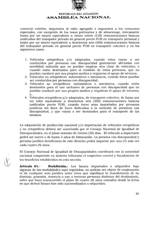 REPÚBLICA DEL ECUADOR
                  ASAMBLEA NACIONAL


comercio exterior, impuestos al valor agregado e impuestos a los consumos
especiales, con excepción de las tasas portuarias y de almacenaje, únicamente
hasta por un monto equivalente a ciento veinte (120) remuneraciones básicas
unificadas del trabajador privado en general precio FOB en transporte personal y
hasta por un monto equivalente a doscientas seis (206) remuneraciones básicas
del trabajador privado en general precio FOB en transporte colectivo y en los
siguientes casos:


   1. Vehículos ortopédicos y / o adaptados, cuando éstos vayan a ser
       conducidos por personas con discapacidad gravemente afectadas con
      movilidad reducida que no pueden emplear otra clase de vehículos; o
      cuando estén destinados para el traslado de éstas personas, que no
      puedan conducir por sus propios medios y requieran el apoyo de terceros;
   2. Vehículos no ortopédicos: automáticos o mecánicos, cuando éstos puedan
       ser conducidos por personas con discapacidad;
   3. Vehículos no ortopédicos: automáticos o mecánicos, cuando estén
      destinados para el uso exclusivo de personas con discapacidad que no
      puedan conducir por sus propios medios y requieran el apoyo de terceros;
      y,
   4. Vehículos ortopédicos y / o adaptados, de transporte colectivo, de hasta por
      un valor equivalente a doscientas seis (206) remuneraciones básicas
      unificadas precio FOB, cuando éstos sean importados por personas
      jurídicas sin fines de lucro dedicadas a la atención de personas con
      discapacidad, y que vayan a ser destinados para el transporte de las
      mismas.


La adquisición de producción nacional y / o importación de vehículos ortopédicos
y no ortopédicos deberá ser autorizada por el Consejo Nacional de Igualdad de
Discapacidades, en el plazo máximo de treinta (30) días. El vehículo a importarse
podrá ser nuevo o de hasta 3 años de fabricación. La persona con discapacidad y
persona jurídica beneficiaría de este derecho podrá importar por una (1) sola vez
cada cuatro (4) años.

El Consejo Nacional de Igualdad de Discapacidades coordinará con la autoridad
nacional competente en materia tributaria el respectivo control yfiscalizaciónde
los beneficios establecidos en esta sección.

Artículo 81.-      Prohibición.- Los bienes importados o adquiridos bajo
algunas de las modalidades aquí reguladas, no podrán ser objeto de enajenación
ni de cualquier acto jurídico entre vivos que signifique la transferencia de su
dominio, posesión, tenencia o uso a terceras personas distintas del destinatario,
salvo que haya transcurrido el plazo de cuatro (4) años contados desde la fecha
en que dichos bienes han sido nacionalizados o adquiridos.


                                                                              45
 