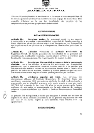 REPÚBLICA DEL ECUADOR
                  ASAMBLEA NACIONAL


En caso de incumplimiento se sancionará a la persona o al representante legal de
la persona jurídica que incurran en este hecho con el pago del monto total de la
exención tributaria de la que fue beneficiado, sin perjuicio de las
responsabilidades penales que pudieren determinarse.



                               SECCIÓN NOVENA

                          DE LA SEGURIDAD SOCIAL

Artículo 82.-       Seguridad social.- La seguridad social es un derecho
irrenunciable, y será deber y responsabilidad primordial del Estado garantizar y
hacer efectivo su pleno ejercicio con respecto de las personas con discapacidad
que requieran atención permanente y a las personas y las familias que cuiden de
ellas.

Artículo 83.-        Afiliación voluntaria al Instituto         Ecuatoriano de
Seguridad Social.- El Estado garantizará la accesibilidad de las personas con
discapacidad a la afiliación voluntaria, con los mismos servicios y beneficios que
la afiliación voluntaria general. Sin requerimiento del examen médico.

Artículo 84.-       Pensión por discapacidad permanente total o permanente
absoluta.- Las y los afiliados a quienes les sobrevenga una discapacidad
permanente total o permanente absoluta tendrán derecho a la pensión por
discapacidad sin requisito mínimo de aportaciones previas. Para el cálculo de la
pensión se aplicarán los mínimos, máximos y ajustes periódicos que efectúe el
Instituto Ecuatoriano de Seguridad Social para la jubilación por invalidez.

Artículo 85.-       Jubilación especial por vejez.- Las personas con
discapacidad afiliadas al Instituto Ecuatoriano de Seguridad Social que
acreditaren trescientas (300) aportaciones, sin límite de edad, tendrán derecho a
una pensión que será igual al sesenta y ocho punto setenta y cinco por ciento
(68.75%) del promedio de los cinco (5) años de mejor remuneración básica
unificada de aportación en concordancia con la determinación de mínimos,
máximos y ajustes periódicos que efectúe el Instituto Ecuatoriano de Seguridad
Social.

La persona con discapacidad jubilada que reingrese a laborar bajo relación de
dependencia tendrá derecho a una mejora en su pensión de jubilación, una vez
que cese en su nuevo empleo y haya realizado como mínimo doce (12)
aportaciones.


                               SECCIÓN DÉCIMA


                                                                               46
 