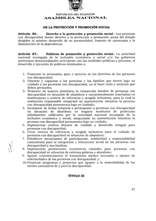 REPÚBLICA DEL ECUADOR
                  ASAMBLEA NACIONAL


                 DE LA PROTECCIÓN Y PROMOCIÓN SOCIAL

Artículo 86.-      Derecho a la protección y promoción social.- Las personas
con discapacidad tienen derecho a la protección y promoción social del Estado
dirigidos al máximo desarrollo de su personalidad, fomento de autonomía y la
disminución de la dependencia.


Artículo 87.-       Políticas de promoción y protección social.- La autoridad
nacional encargada de la inclusión económica y social y / o los gobiernos
autónomos descentralizados articularán con las entidades públicas y privadas, el
desarrollo y ejecución de políticas destinadas a:


   1. Fomentar la autonomía, goce y ejercicio de los derechos de las personas
       con discapacidad;
   2. Orientar y capacitar a las personas y las familias que tienen bajo su
       cuidado a las personas con discapacidad, en el buen trato y atención que
       deben prestarles;
   3. Promover de manera prioritaria la reinserción familiar de personas con
       discapacidad en situación de abandono y excepcionalmente insertarlas en
       instituciones o centros de referencia y acogida inclusivos, para lo cual la
       institución responsable asegurará su manutención mientras la persona
       con discapacidad permanezca bajo su cuidado;
   4. Incorporar de forma temporal o permanente a personas con discapacidad
       en situación de abandono en hogares sustitutos de protección
       debidamente calificados por la autoridad nacional encargada de la
       inclusión económica y social, asegurando su manutención mientras la
       persona con discapacidad permanezca bajo su cuidado;
   5. Implementar centros diurnos de cuidado y desarrollo integral para
       personas con discapacidad;
   6. Crear centros de referencia y acogida inclusivos para el cuidado de
       personas con discapacidad en situación de abandono;
   7. Establecer mecanismos de participación, solidaridad y responsabilidad
       comunitaria para la integración e interacción social de las personas con
       discapacidad y sus familias;
   8. Implementar prestaciones económicas estatales para personas con
       discapacidad en situación de extrema pobreza o abandono;
   9. Apoyar económicamente el tratamiento médico necesario y óptimo de
       enfermedades de las personas con discapacidad; y,
   10. Financiar programas y proyectos que apoyen a la sostenibilidad de los
       niveles asociativos de y para la discapacidad.


                                   TÍTULO III



                                                                               47
 
