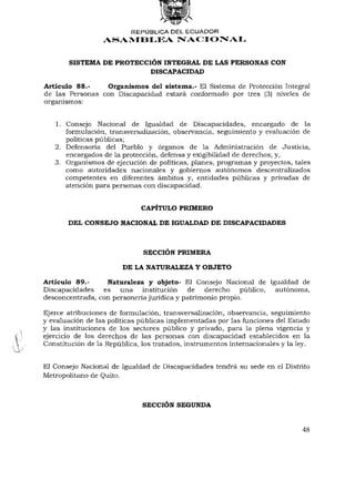 REPÚBLICA DEL ECUADOR
                  ASAMBLEA NACIONAL


       SISTEMA DE PROTECCIÓN INTEGRAL DE LAS PERSONAS CON
                          DISCAPACIDAD

Artículo 88.-    Organismos del sistema.- El Sistema de Protección Integral
de las Personas con Discapacidad estará conformado por tres (3) niveles de
organismos:


   1. Consejo Nacional de Igualdad de Discapacidades, encargado de la
      formulación, transversalización, observancia, seguimiento y evaluación de
      políticas públicas;
   2. Defensoría del Pueblo y órganos de la Administración de Justicia,
      encargados de la protección, defensa y exigibilidad de derechos; y,
   3. Organismos de ejecución de políticas, planes, programas y proyectos, tales
      como autoridades nacionales y gobiernos autónomos descentralizados
      competentes en diferentes ámbitos y, entidades públicas y privadas de
      atención para personas con discapacidad.


                              CAPÍTULO PRIMERO

       DEL CONSEJO NACIONAL DE IGUALDAD DE DISCAPACIDADES



                              SECCIÓN PRIMERA

                        DE LA NATURALEZA Y OBJETO

Artículo 89.-     Naturaleza y objeto- El Consejo Nacional de Igualdad de
Discapacidades es una institución           de derecho público, autónoma,
desconcentrada, con personería jurídica y patrimonio propio.

Ejerce atribuciones de formulación, transversalización, observancia, seguimiento
y evaluación de las políticas públicas implementadas por las funciones del Estado
y las instituciones de los sectores público y privado, para la plena vigencia y
ejercicio de los derechos de las personas con discapacidad establecidos en la
Constitución de la República, los tratados, instrumentos internacionales y la ley.


El Consejo Nacional de Igualdad de Discapacidades tendrá su sede en el Distrito
Metropolitano de Quito.



                              SECCIÓN SEGUNDA


                                                                               48
 